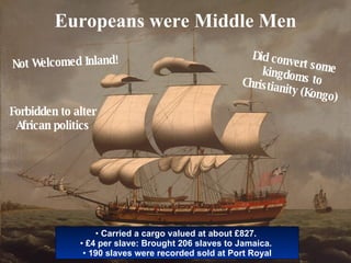 Europeans were Middle Men Not Welcomed Inland! Did convert some kingdoms to Christianity (Kongo) Forbidden to alter African politics Carried a cargo valued at about £827.  £4 per slave: Brought 206 slaves to Jamaica.  190 slaves were recorded sold at Port Royal 