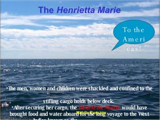 The  Henrietta Marie The men, women and children were shackled and confined to the  stifling cargo holds below deck.  After securing her cargo, the  Henrietta Marie  would have brought food and water aboard for the long voyage to the West Indies known as the _________________. To the Americas! Middle Passage 
