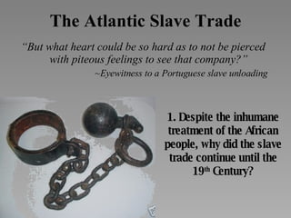 The Atlantic Slave Trade “ But what heart could be so hard as to not be pierced with piteous feelings to see that company?” ~Eyewitness to a Portuguese slave unloading 1. Despite the inhumane treatment of the African people, why did the slave trade continue until the 19 th  Century? 