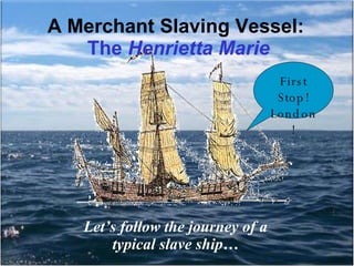 A Merchant Slaving Vessel:  The  Henrietta Marie Let’s follow the journey of a typical slave ship… First Stop! London! 