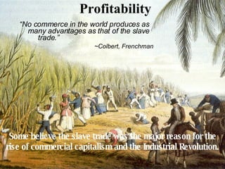 Profitability “ No commerce in the world produces as many advantages as that of the slave trade.”    ~Colbert, Frenchman Some believe the slave trade was the major reason for the rise of commercial capitalism and the Industrial Revolution. 