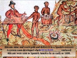 Forced Migration of Africans Africans mine and wash gold and deliver it to a Spanish overseer A system soon developed where _______________ enslaved Africans were sent to Spanish America by as early as 1600. 75,000 to 90,000 