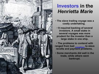 Investors  in the  Henrietta Marie The slave trading voyage was a costly undertaking.  It required backing of several investors. A small stake in several voyages was more prudent for the investor than a large stake in one ship. The problems to contend with ranged from bad _______ to slave revolts and payment problems.  Some merchants did well in the trade, while others went bankrupt. weather 