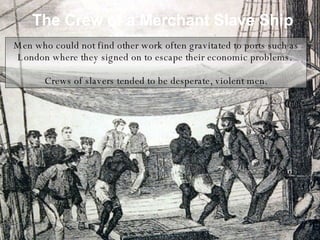 The Crew of a Merchant Slave Ship Men who could not find other work often gravitated to ports such as London where they signed on to escape their economic problems.  Crews of slavers tended to be desperate, violent men. 