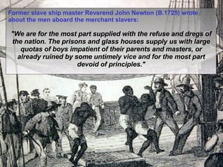 Former slave ship master Reverend John Newton (B.1725) wrote about the men aboard the merchant slavers: "We are for the most part supplied with the refuse and dregs of the nation. The prisons and glass houses supply us with large quotas of boys impatient of their parents and masters, or already ruined by some untimely vice and for the most part devoid of principles." 