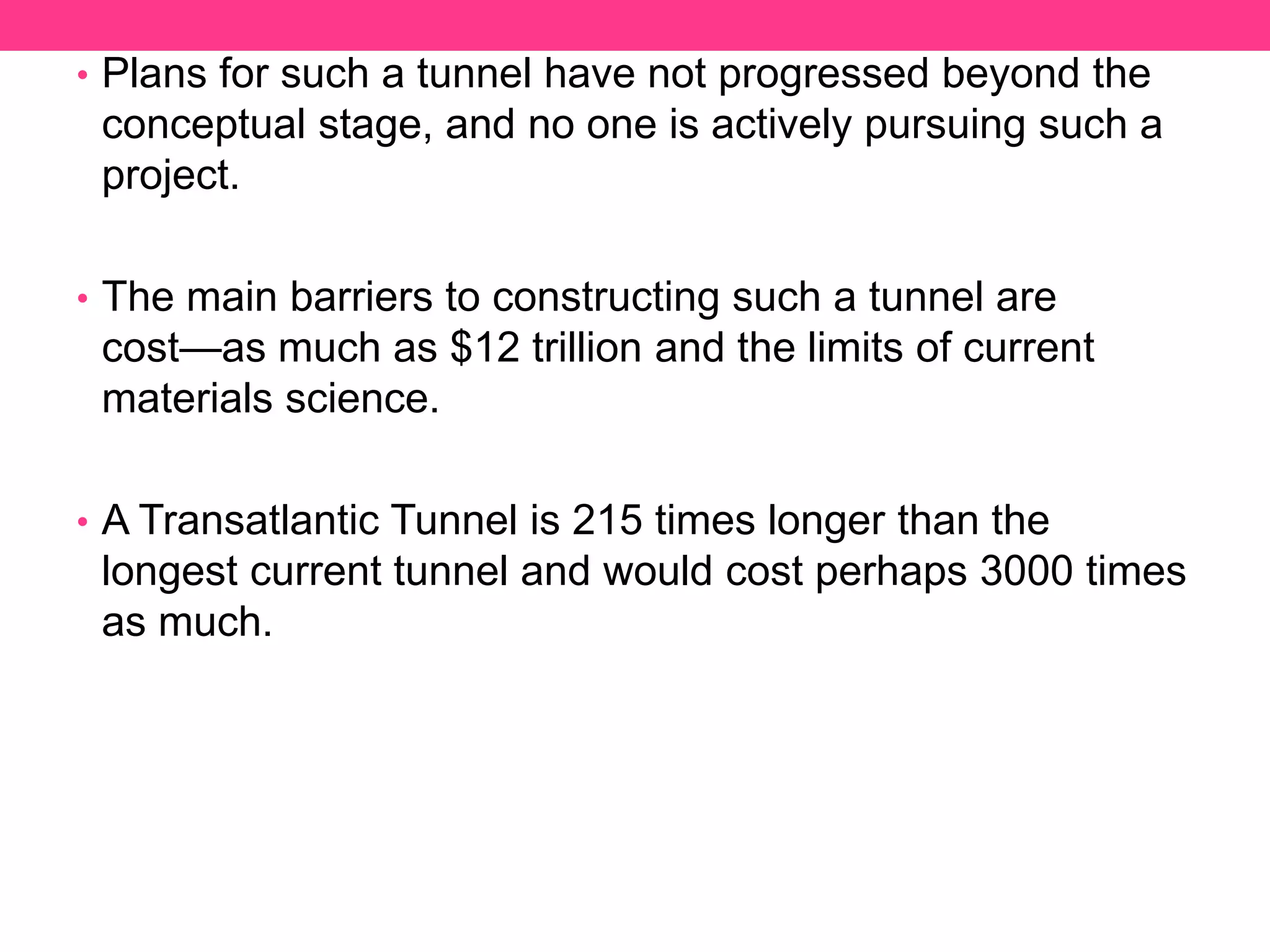 • Plans for such a tunnel have not progressed beyond the
conceptual stage, and no one is actively pursuing such a
project.
• The main barriers to constructing such a tunnel are
cost—as much as $12 trillion and the limits of current
materials science.
• A Transatlantic Tunnel is 215 times longer than the
longest current tunnel and would cost perhaps 3000 times
as much.
 