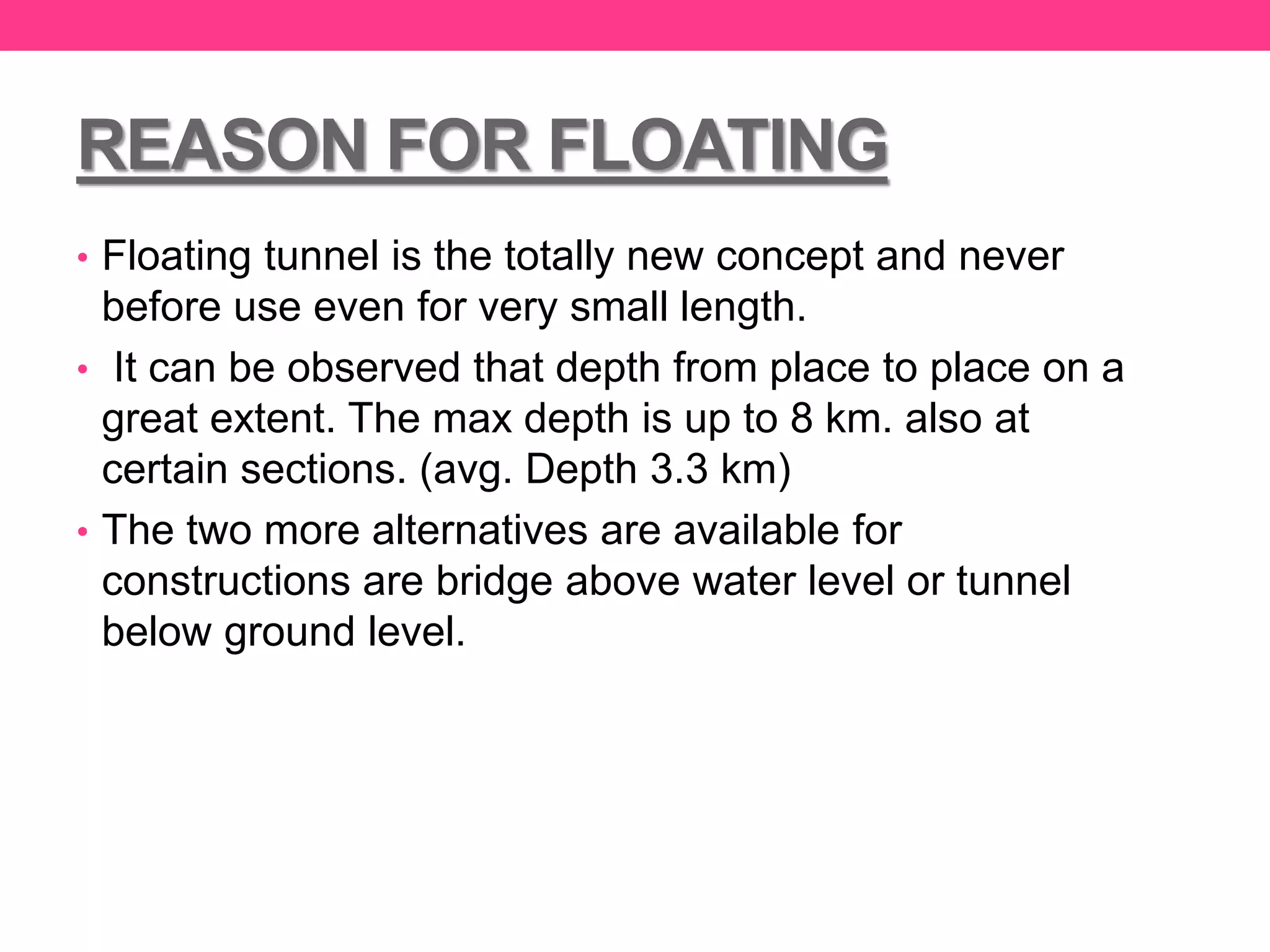 REASON FOR FLOATING
• Floating tunnel is the totally new concept and never
before use even for very small length.
• It can be observed that depth from place to place on a
great extent. The max depth is up to 8 km. also at
certain sections. (avg. Depth 3.3 km)
• The two more alternatives are available for
constructions are bridge above water level or tunnel
below ground level.
 