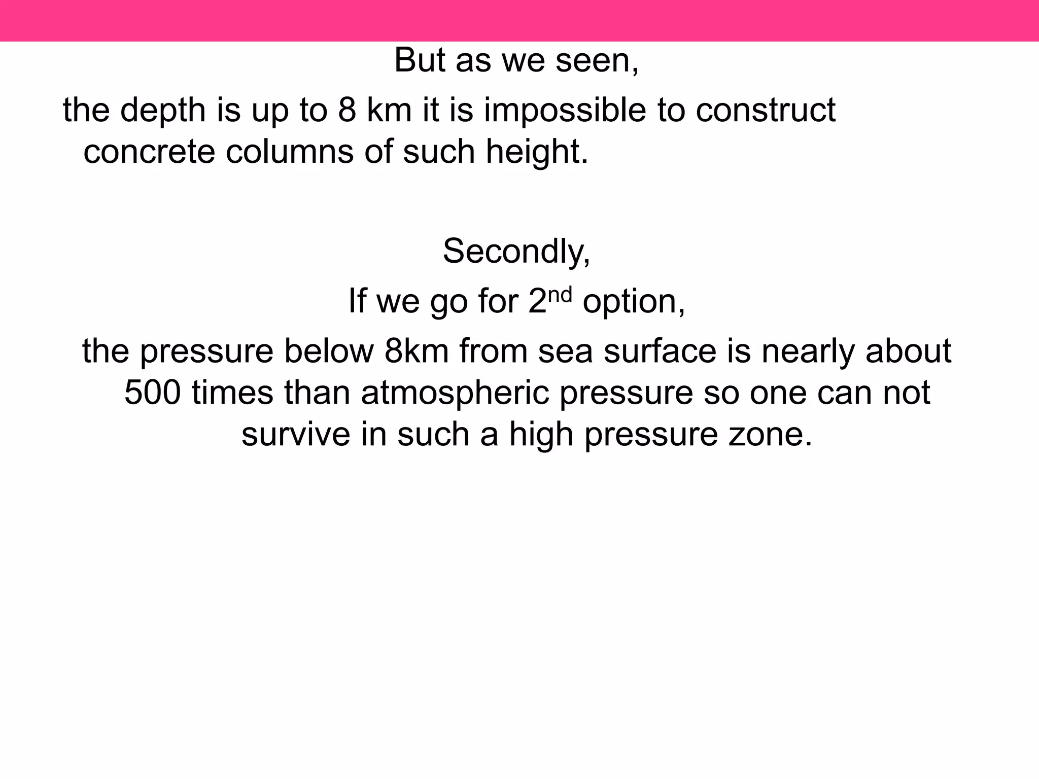 But as we seen,
the depth is up to 8 km it is impossible to construct
concrete columns of such height.
Secondly,
If we go for 2nd option,
the pressure below 8km from sea surface is nearly about
500 times than atmospheric pressure so one can not
survive in such a high pressure zone.
 