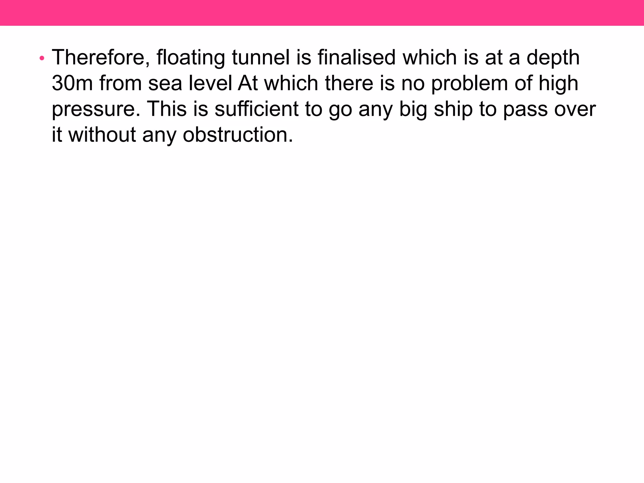 • Therefore, floating tunnel is finalised which is at a depth
30m from sea level At which there is no problem of high
pressure. This is sufficient to go any big ship to pass over
it without any obstruction.
 