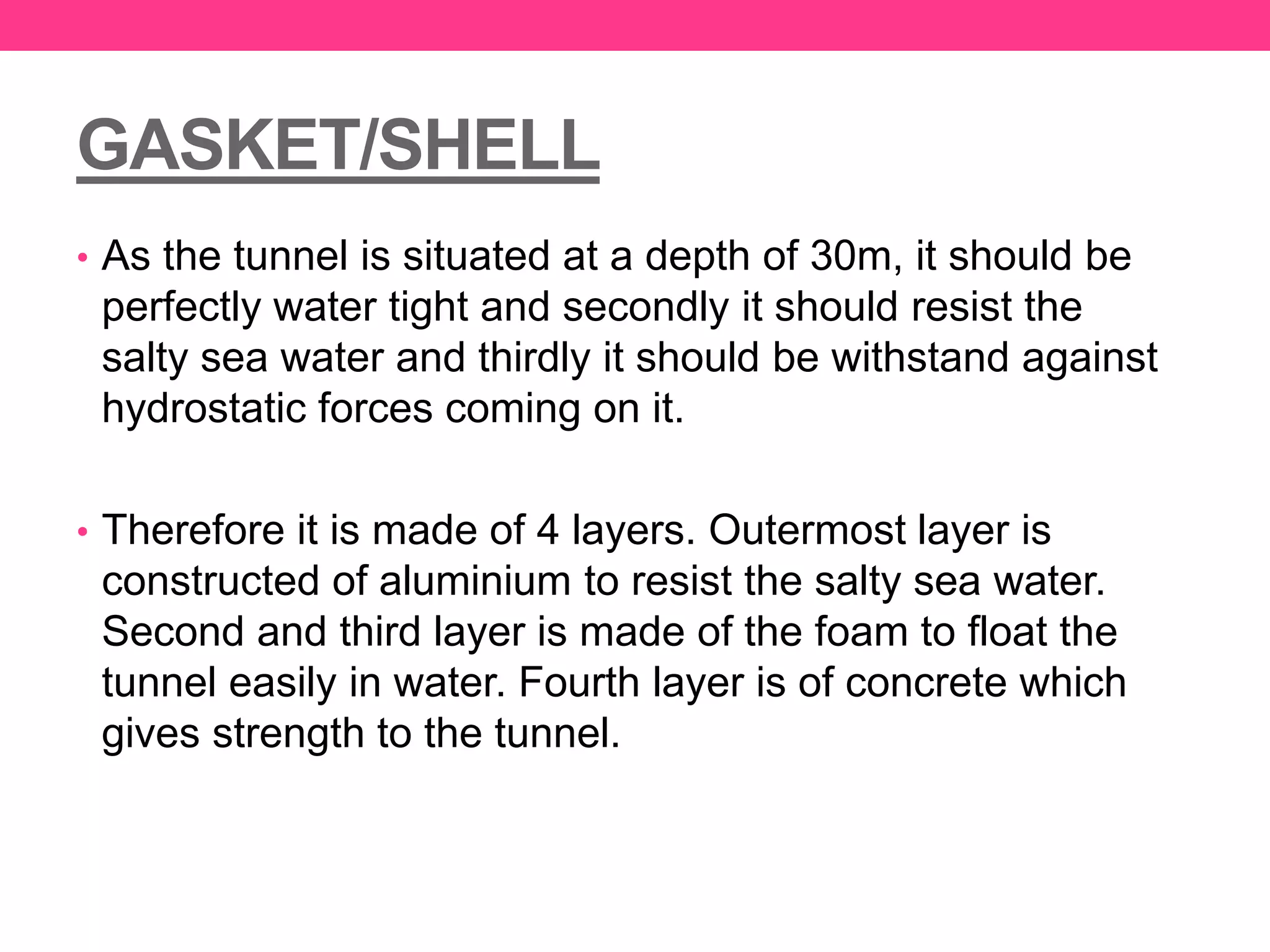 GASKET/SHELL
• As the tunnel is situated at a depth of 30m, it should be
perfectly water tight and secondly it should resist the
salty sea water and thirdly it should be withstand against
hydrostatic forces coming on it.
• Therefore it is made of 4 layers. Outermost layer is
constructed of aluminium to resist the salty sea water.
Second and third layer is made of the foam to float the
tunnel easily in water. Fourth layer is of concrete which
gives strength to the tunnel.
 