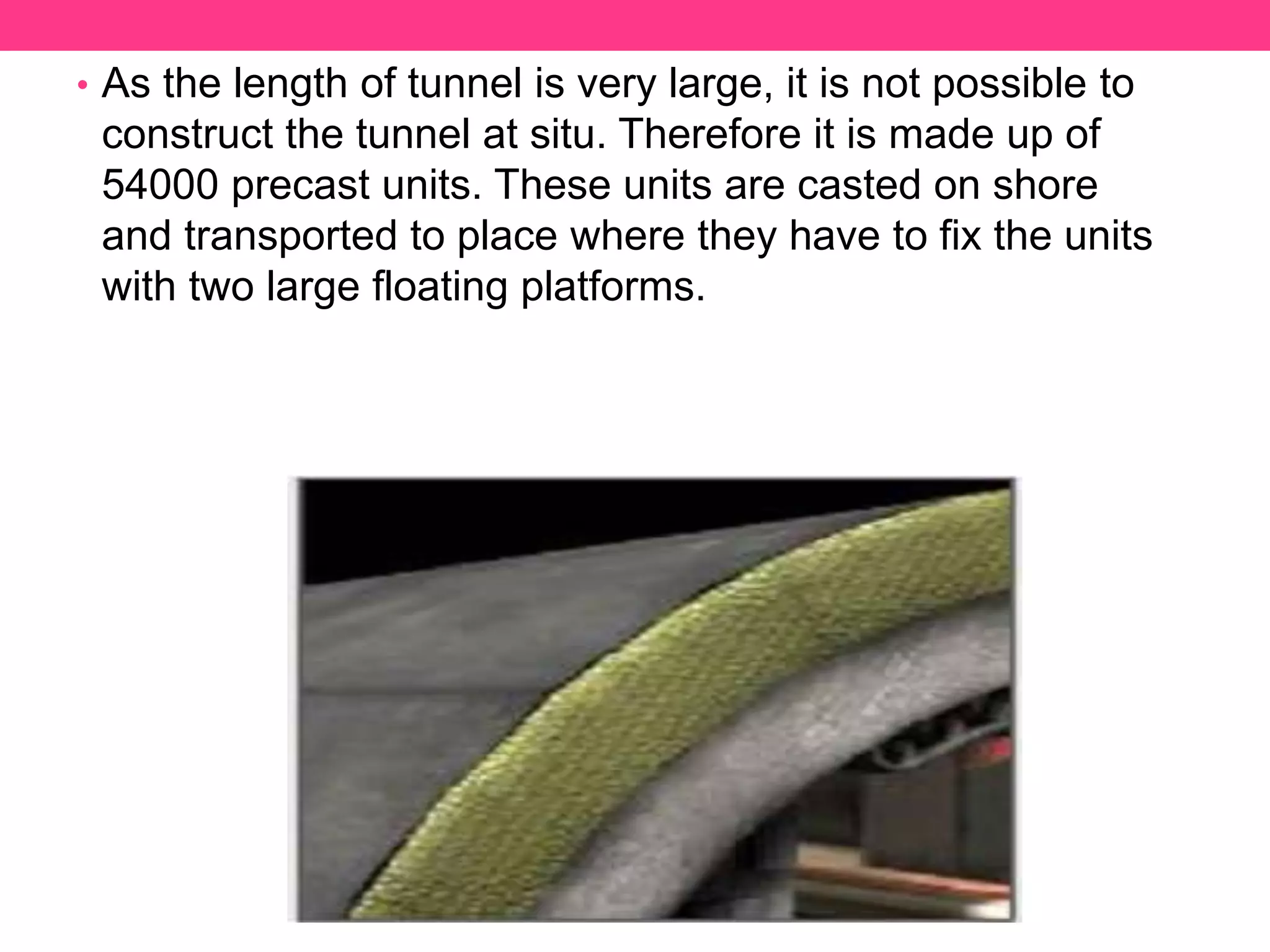 • As the length of tunnel is very large, it is not possible to
construct the tunnel at situ. Therefore it is made up of
54000 precast units. These units are casted on shore
and transported to place where they have to fix the units
with two large floating platforms.
 