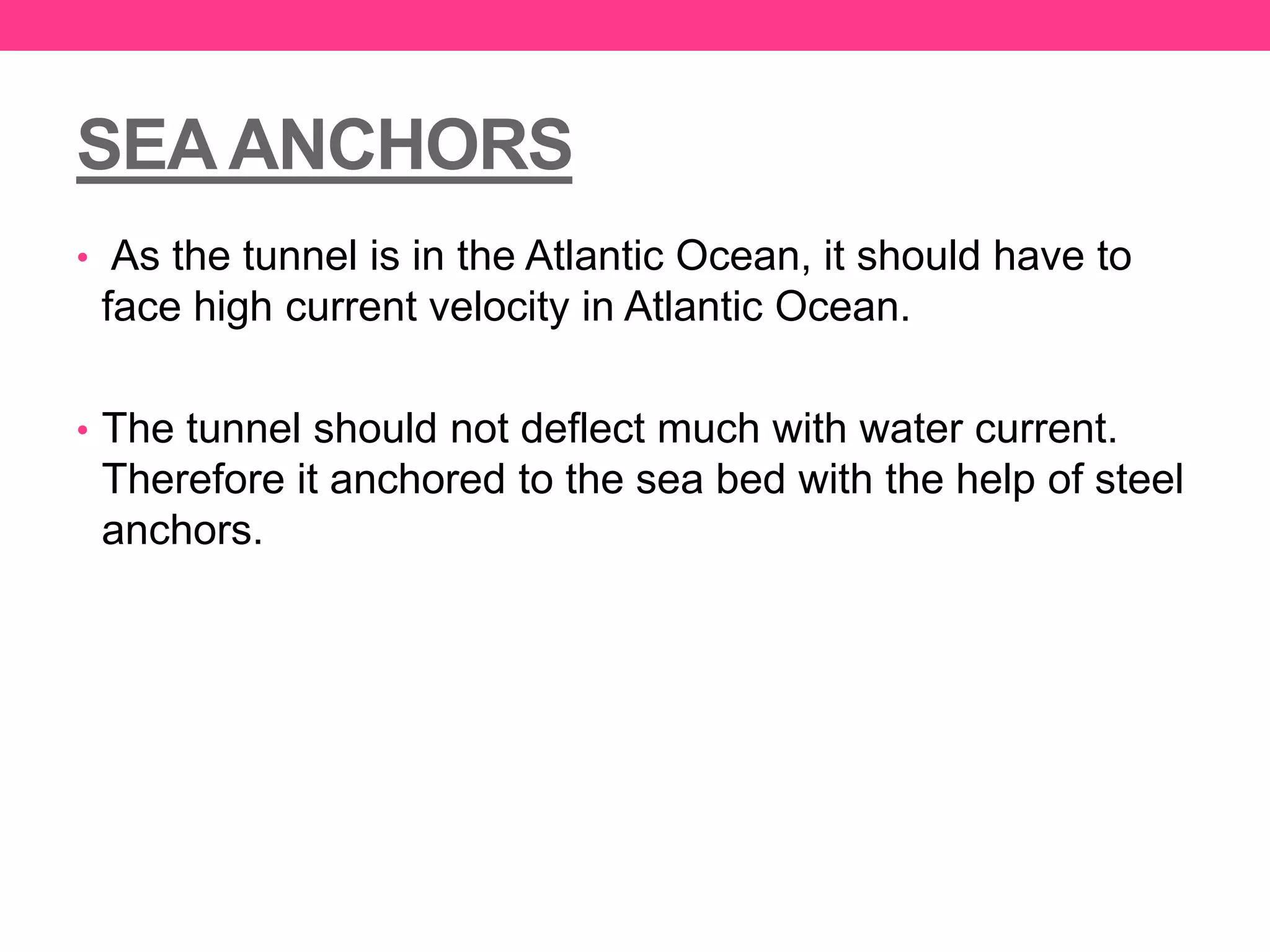SEA ANCHORS
• As the tunnel is in the Atlantic Ocean, it should have to
face high current velocity in Atlantic Ocean.
• The tunnel should not deflect much with water current.
Therefore it anchored to the sea bed with the help of steel
anchors.
 
