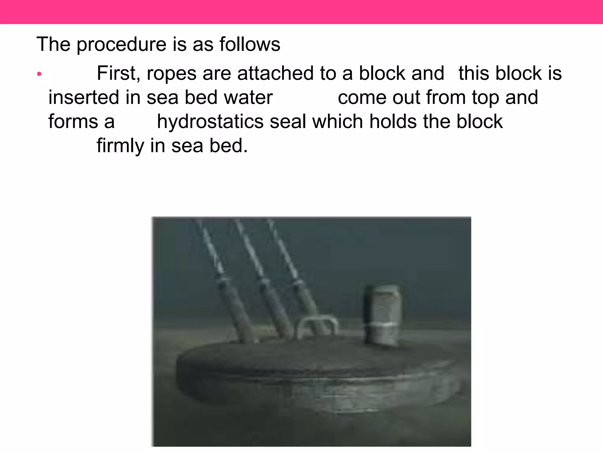 The procedure is as follows
• First, ropes are attached to a block and this block is
inserted in sea bed water come out from top and
forms a hydrostatics seal which holds the block
firmly in sea bed.
 