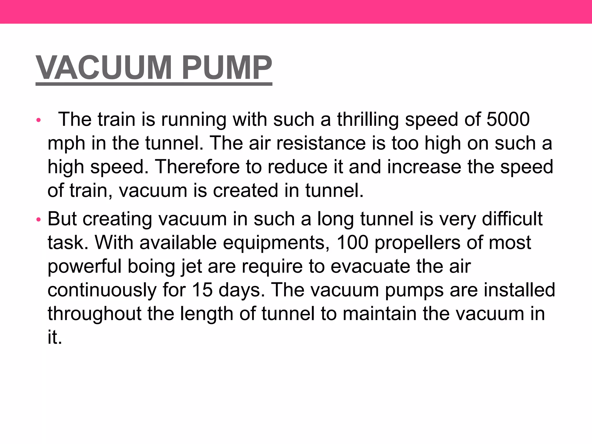 VACUUM PUMP
• The train is running with such a thrilling speed of 5000
mph in the tunnel. The air resistance is too high on such a
high speed. Therefore to reduce it and increase the speed
of train, vacuum is created in tunnel.
• But creating vacuum in such a long tunnel is very difficult
task. With available equipments, 100 propellers of most
powerful boing jet are require to evacuate the air
continuously for 15 days. The vacuum pumps are installed
throughout the length of tunnel to maintain the vacuum in
it.
 