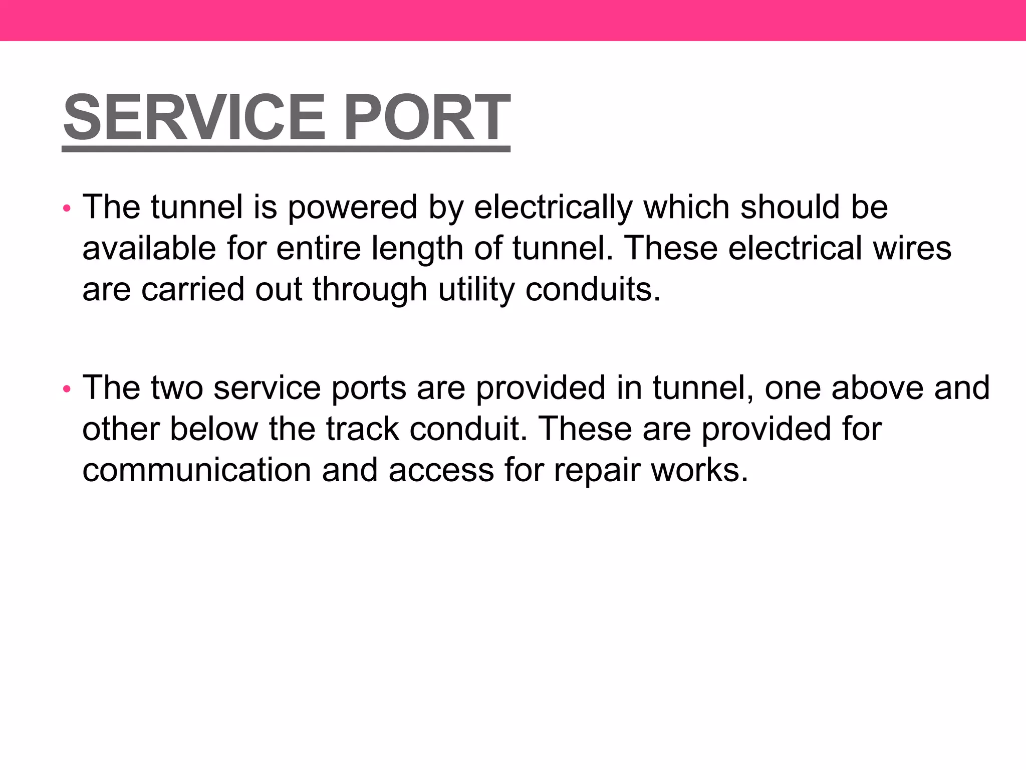 SERVICE PORT
• The tunnel is powered by electrically which should be
available for entire length of tunnel. These electrical wires
are carried out through utility conduits.
• The two service ports are provided in tunnel, one above and
other below the track conduit. These are provided for
communication and access for repair works.
 