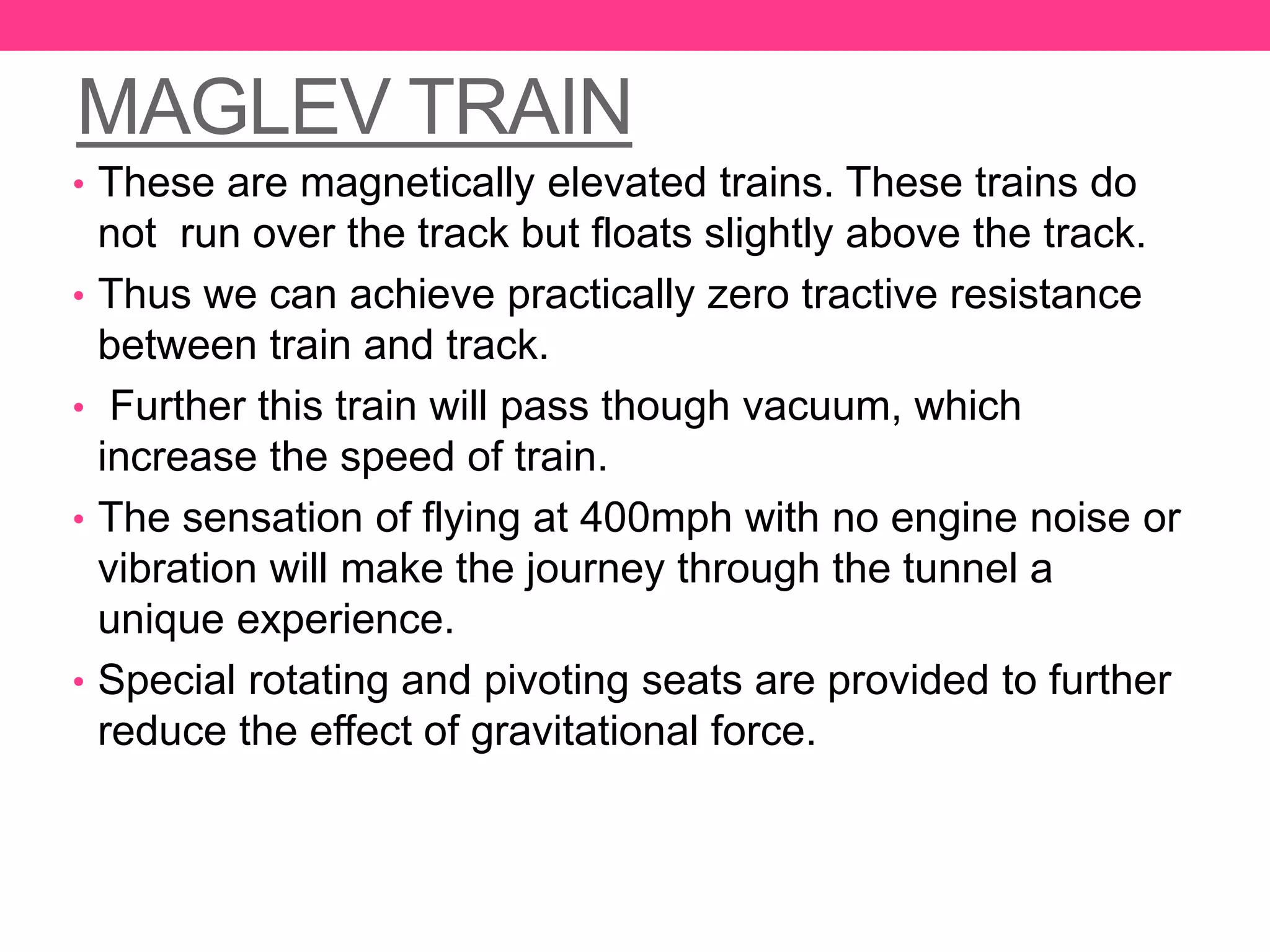 MAGLEV TRAIN
• These are magnetically elevated trains. These trains do
not run over the track but floats slightly above the track.
• Thus we can achieve practically zero tractive resistance
between train and track.
• Further this train will pass though vacuum, which
increase the speed of train.
• The sensation of flying at 400mph with no engine noise or
vibration will make the journey through the tunnel a
unique experience.
• Special rotating and pivoting seats are provided to further
reduce the effect of gravitational force.
 