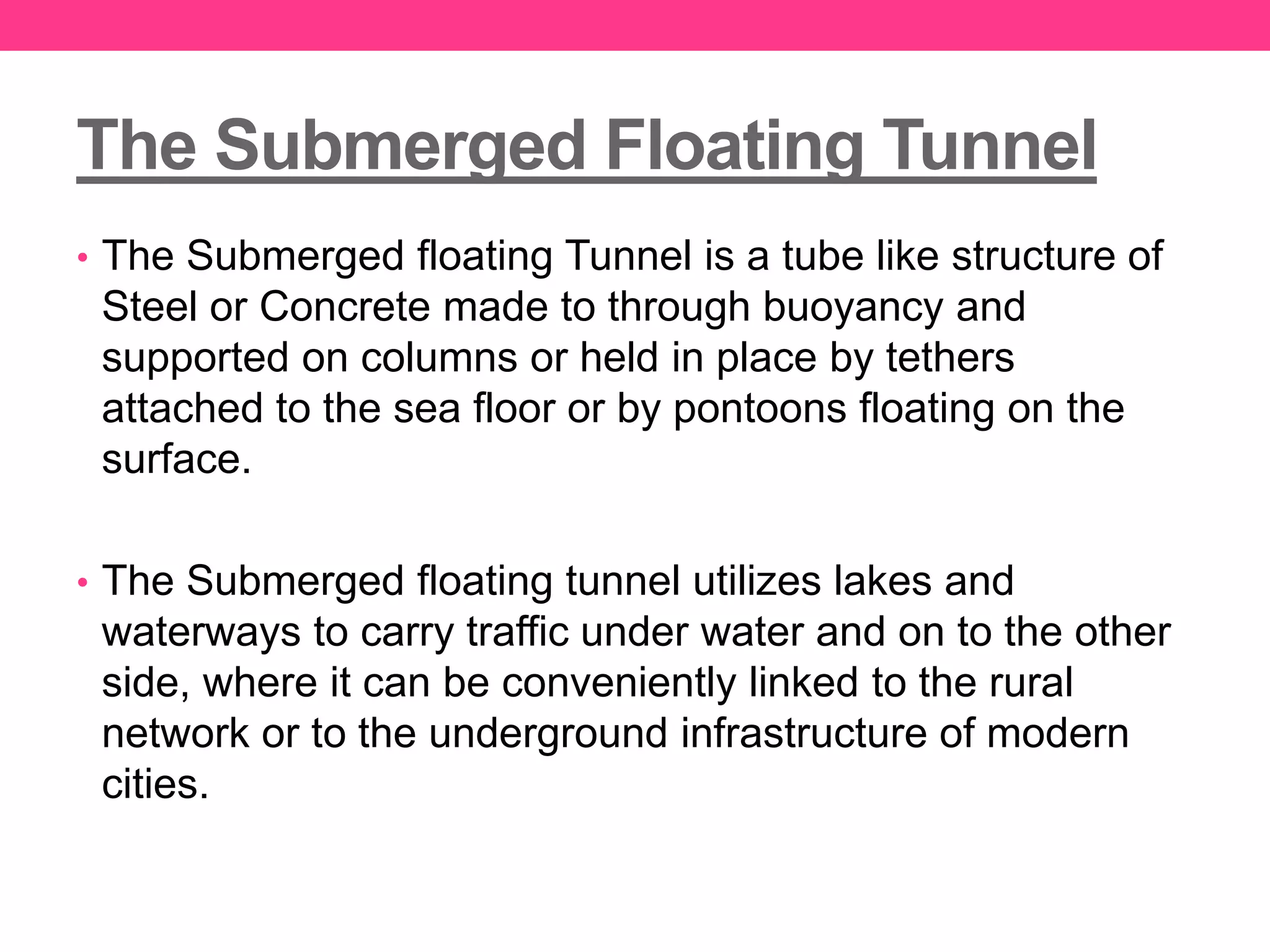 The Submerged Floating Tunnel
• The Submerged floating Tunnel is a tube like structure of
Steel or Concrete made to through buoyancy and
supported on columns or held in place by tethers
attached to the sea floor or by pontoons floating on the
surface.
• The Submerged floating tunnel utilizes lakes and
waterways to carry traffic under water and on to the other
side, where it can be conveniently linked to the rural
network or to the underground infrastructure of modern
cities.
 