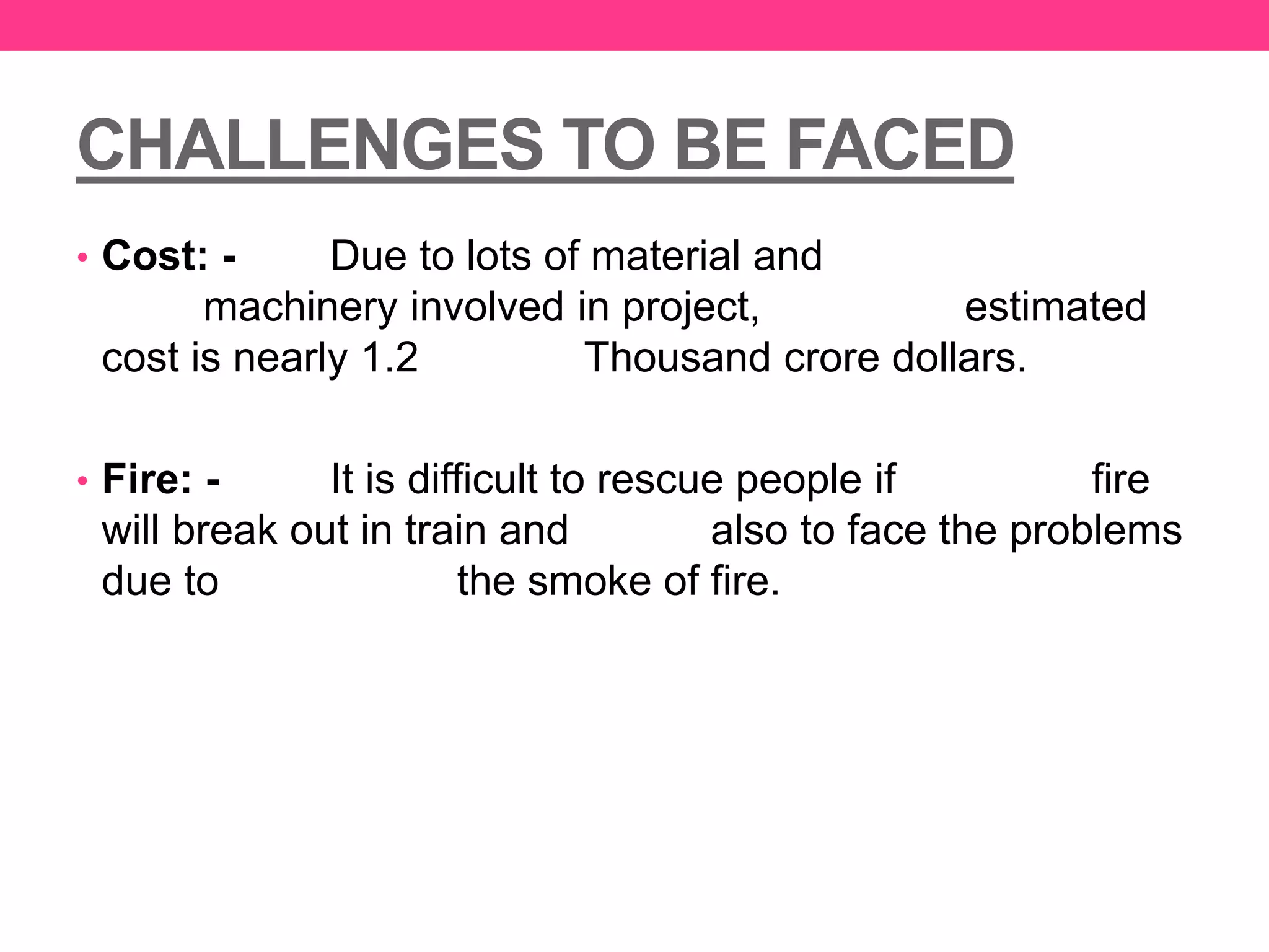 CHALLENGES TO BE FACED
• Cost: - Due to lots of material and
machinery involved in project, estimated
cost is nearly 1.2 Thousand crore dollars.
• Fire: - It is difficult to rescue people if fire
will break out in train and also to face the problems
due to the smoke of fire.
 