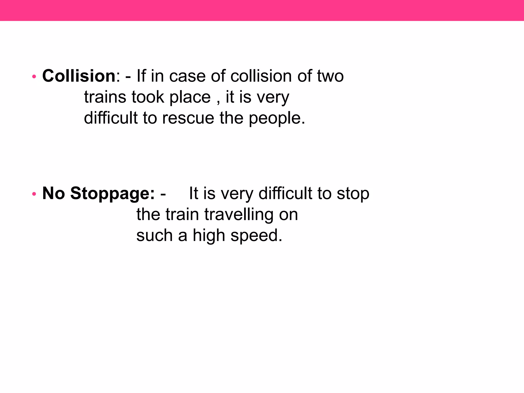 • Collision: - If in case of collision of two
trains took place , it is very
difficult to rescue the people.
• No Stoppage: - It is very difficult to stop
the train travelling on
such a high speed.
 