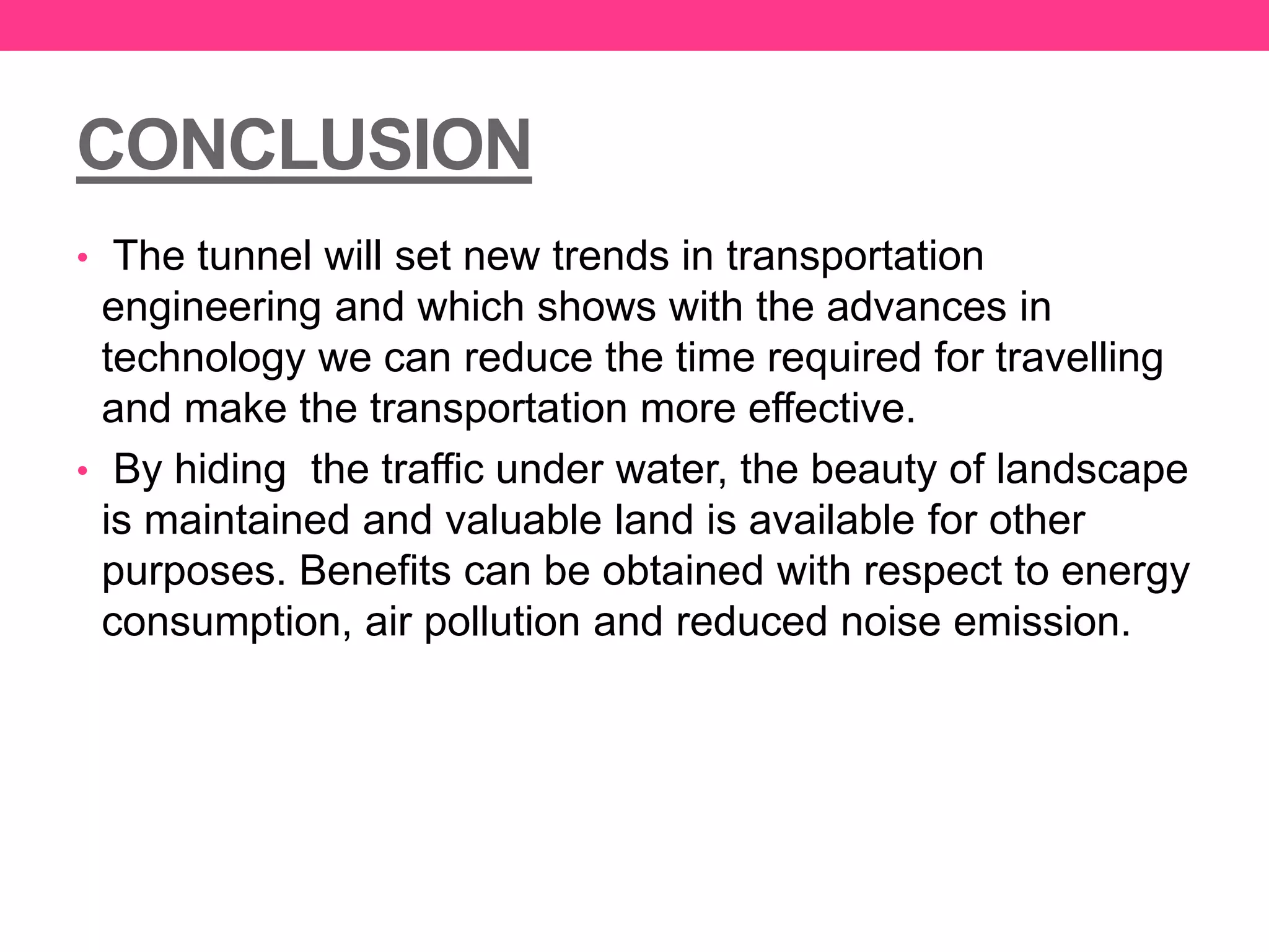 CONCLUSION
• The tunnel will set new trends in transportation
engineering and which shows with the advances in
technology we can reduce the time required for travelling
and make the transportation more effective.
• By hiding the traffic under water, the beauty of landscape
is maintained and valuable land is available for other
purposes. Benefits can be obtained with respect to energy
consumption, air pollution and reduced noise emission.
 