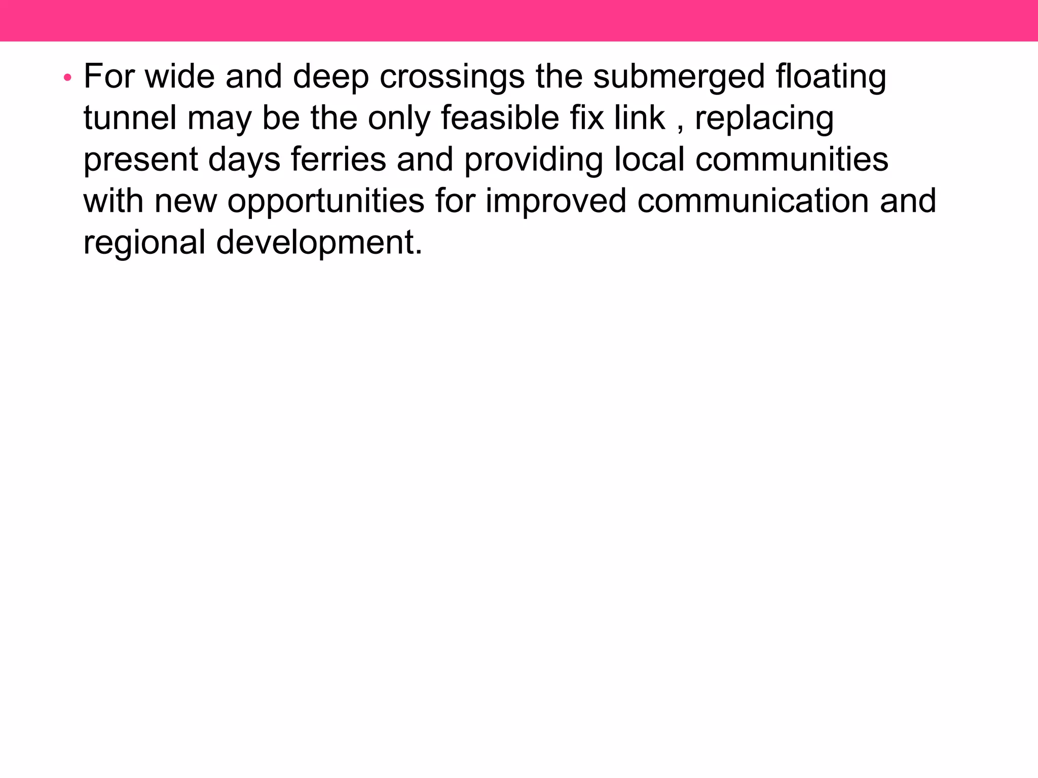 • For wide and deep crossings the submerged floating
tunnel may be the only feasible fix link , replacing
present days ferries and providing local communities
with new opportunities for improved communication and
regional development.
 