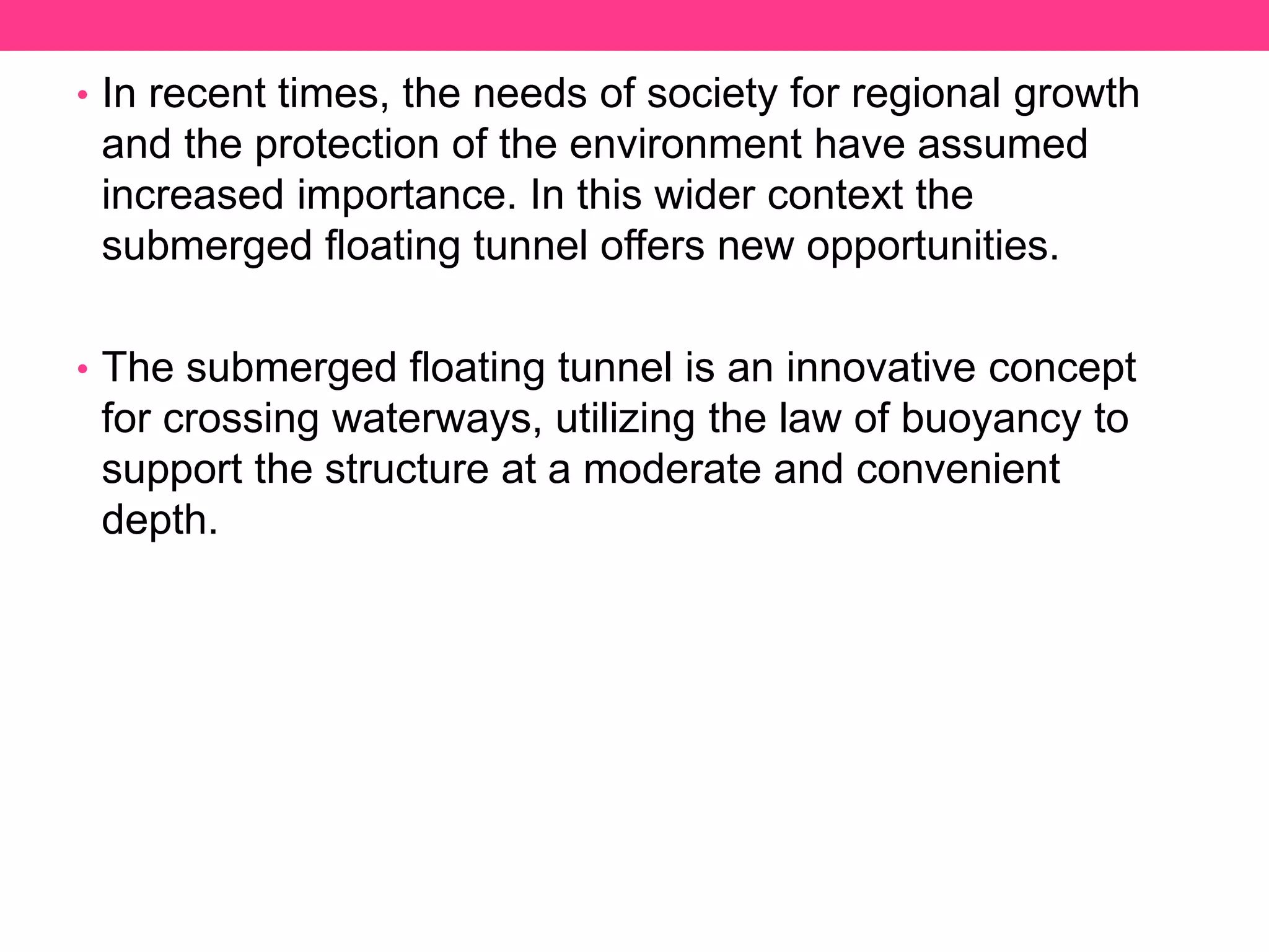 • In recent times, the needs of society for regional growth
and the protection of the environment have assumed
increased importance. In this wider context the
submerged floating tunnel offers new opportunities.
• The submerged floating tunnel is an innovative concept
for crossing waterways, utilizing the law of buoyancy to
support the structure at a moderate and convenient
depth.
 