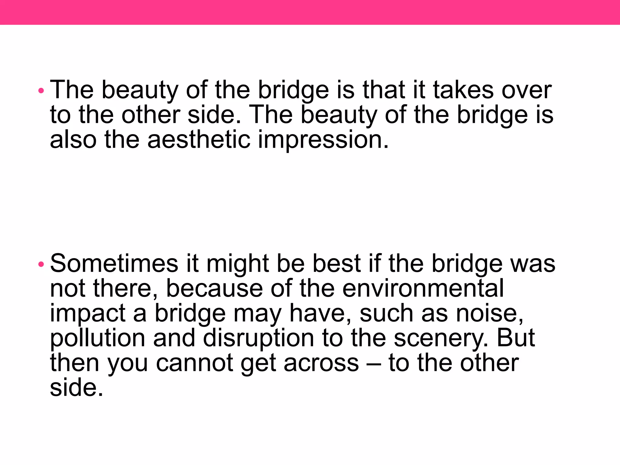 • The beauty of the bridge is that it takes over
to the other side. The beauty of the bridge is
also the aesthetic impression.
• Sometimes it might be best if the bridge was
not there, because of the environmental
impact a bridge may have, such as noise,
pollution and disruption to the scenery. But
then you cannot get across – to the other
side.
 