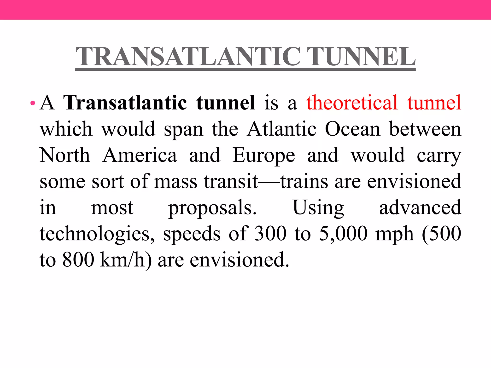TRANSATLANTIC TUNNEL
• A Transatlantic tunnel is a theoretical tunnel
which would span the Atlantic Ocean between
North America and Europe and would carry
some sort of mass transit—trains are envisioned
in most proposals. Using advanced
technologies, speeds of 300 to 5,000 mph (500
to 800 km/h) are envisioned.
 