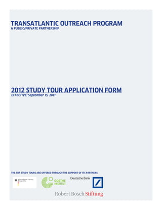 TRANSATLANTIC OUTREACH PROGRAM
A PUBLIC/PRIVATE PARTNERSHIP




2012 STUDY TOUR APPLICATION FORM
EFFECTIVE: September 15, 2011




THE TOP STUDY TOURS ARE OFFERED THROUGH THE SUPPORT OF ITS PARTNERS:
 