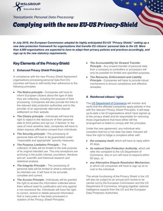 In July 2016, the European Commission adopted its highly anticipated EU-US “Privacy Shield,” setting up a
new data protection framework for organisations that transfer EU citizens’ personal data to the US. More
than 4,000 organisations are expected to have to adapt their privacy policies and practices accordingly, and
sign up to the new statutory requirements.
Key Elements of the Privacy-Shield
I. Enhanced Privacy Shield Principles
In compliance with the new Privacy-Shield Agreement,
organisations processing personal data from EU
countries will have to self-certify their adherence to the
following principles:
 The Notice principle - Companies will have to
inform European citizens about the type of data
they are collecting, including the purpose of their
processing. Companies will also provide the links to
the relevant data protection authorities and to the
provider of an appropriate alternative dispute
settlement on their website.
 The Choice principle - Individuals will have the
right to object to the disclosure of their personal
data to third parties and opt out, if desired. In the
case of more sensitive data, companies will have to
obtain express affirmative consent from individuals.
 The Security principle - The processing of
personal data will have to be guaranteed under
“reasonable and appropriate” security measures.
 The Purpose Limitation Principle - The
collection of data will be limited to the sole purpose
of its original intended use. The only exceptions are
archiving in the public interest, journalism, literature
and art, scientific and historical research and
statistical analysis.
 The Integrity Principle - The processing of
personal data will be limited to what is relevant for
its intended use. It will have to be accurate,
complete and current.
 The Access Principle - Individuals will be granted
the right to access the information collected about
them without need for justification and only against
a non-excessive fee. Individuals will have the right
to correct, amend or delete personal information
that is inaccurate or has been processed in
violation of the Privacy Shield Principles.
 The Accountability for Onward Transfer
Principle - Any onward transfer of personal data
from a company to controllers or processors will
only be possible for limited and specified purposes.
 The Recourse, Enforcement and Liability
Principle - Companies will have to provide robust
mechanisms to ensure compliance and effective
remedies.
II. Reinforced citizens’ rights
The US Department of Commerce will monitor and
verify that the affected companies apply policies in line
with the relevant Privacy Shield Principles. It will keep
up-to-date a list of organisations which have signed up
to the privacy shield and be responsible for removing
those organisations that have either left the
arrangement or failed to comply with the principles.
Under the new agreement, any individual who
considers that his or her data has been misused will
have the right to lodge a complaint either with:
 the company itself, which will have to reply within
45 days;
 its national Data Protection Authority, which will
refer the complaint to the US Department of
Commerce, who in turn will have to respond within
90 days, or;
 any Alternative Dispute Resolution Mechanism,
to which US companies will have to sign up at no
cost to the individual.
The whole functioning of the Privacy Shield in the US
will also be subject to an annual joint review to be
carried out by the European Commission and the US
Department of Commerce, bringing together national
intelligence experts from the US and the European
Data Protection Authorities.
 