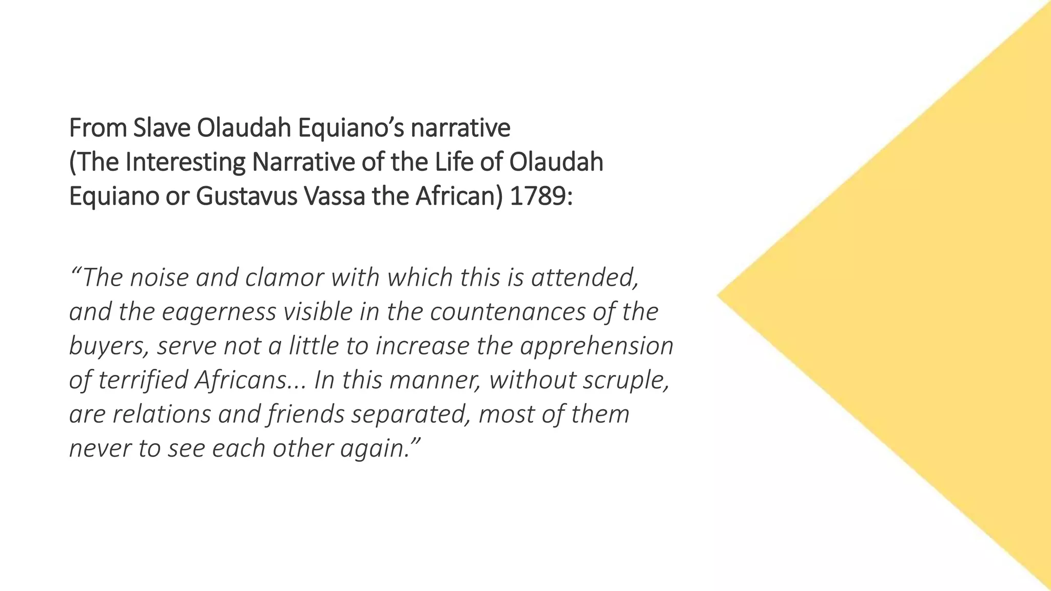 From Slave Olaudah Equiano’s narrative
(The Interesting Narrative of the Life of Olaudah
Equiano or Gustavus Vassa the African) 1789:
“The noise and clamor with which this is attended,
and the eagerness visible in the countenances of the
buyers, serve not a little to increase the apprehension
of terrified Africans... In this manner, without scruple,
are relations and friends separated, most of them
never to see each other again.”
 