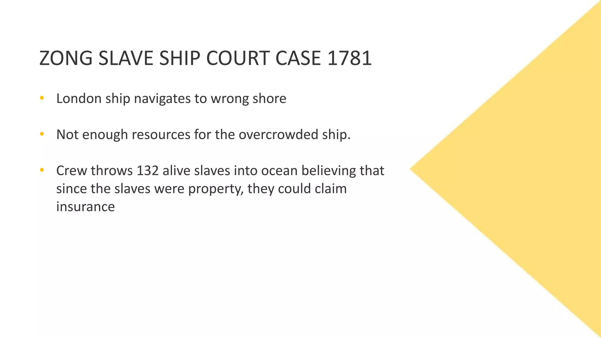 ZONG SLAVE SHIP COURT CASE 1781
• London ship navigates to wrong shore
• Not enough resources for the overcrowded ship.
• Crew throws 132 alive slaves into ocean believing that
since the slaves were property, they could claim
insurance
 