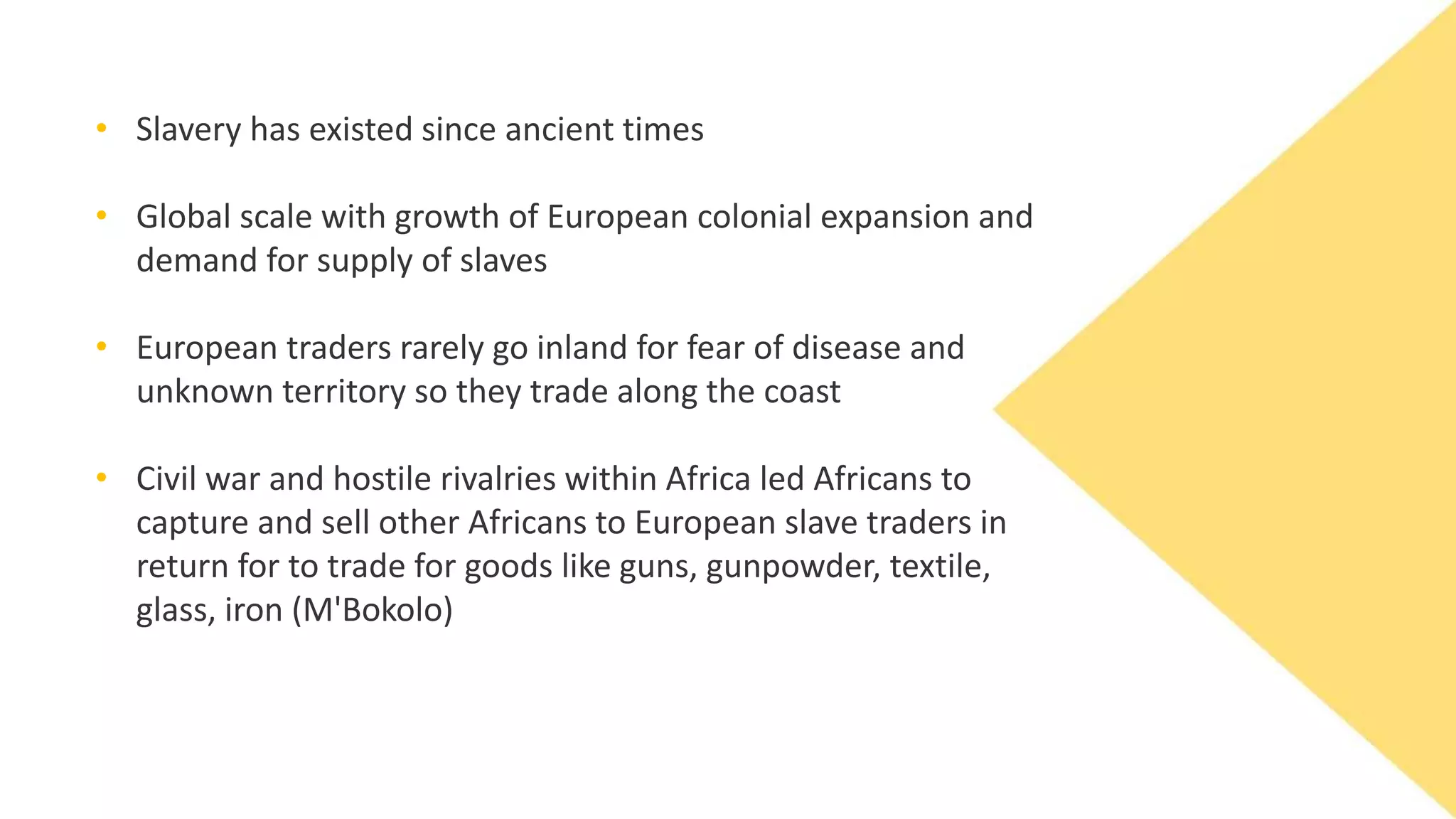• Slavery has existed since ancient times
• Global scale with growth of European colonial expansion and
demand for supply of slaves
• European traders rarely go inland for fear of disease and
unknown territory so they trade along the coast
• Civil war and hostile rivalries within Africa led Africans to
capture and sell other Africans to European slave traders in
return for to trade for goods like guns, gunpowder, textile,
glass, iron (M'Bokolo)
 