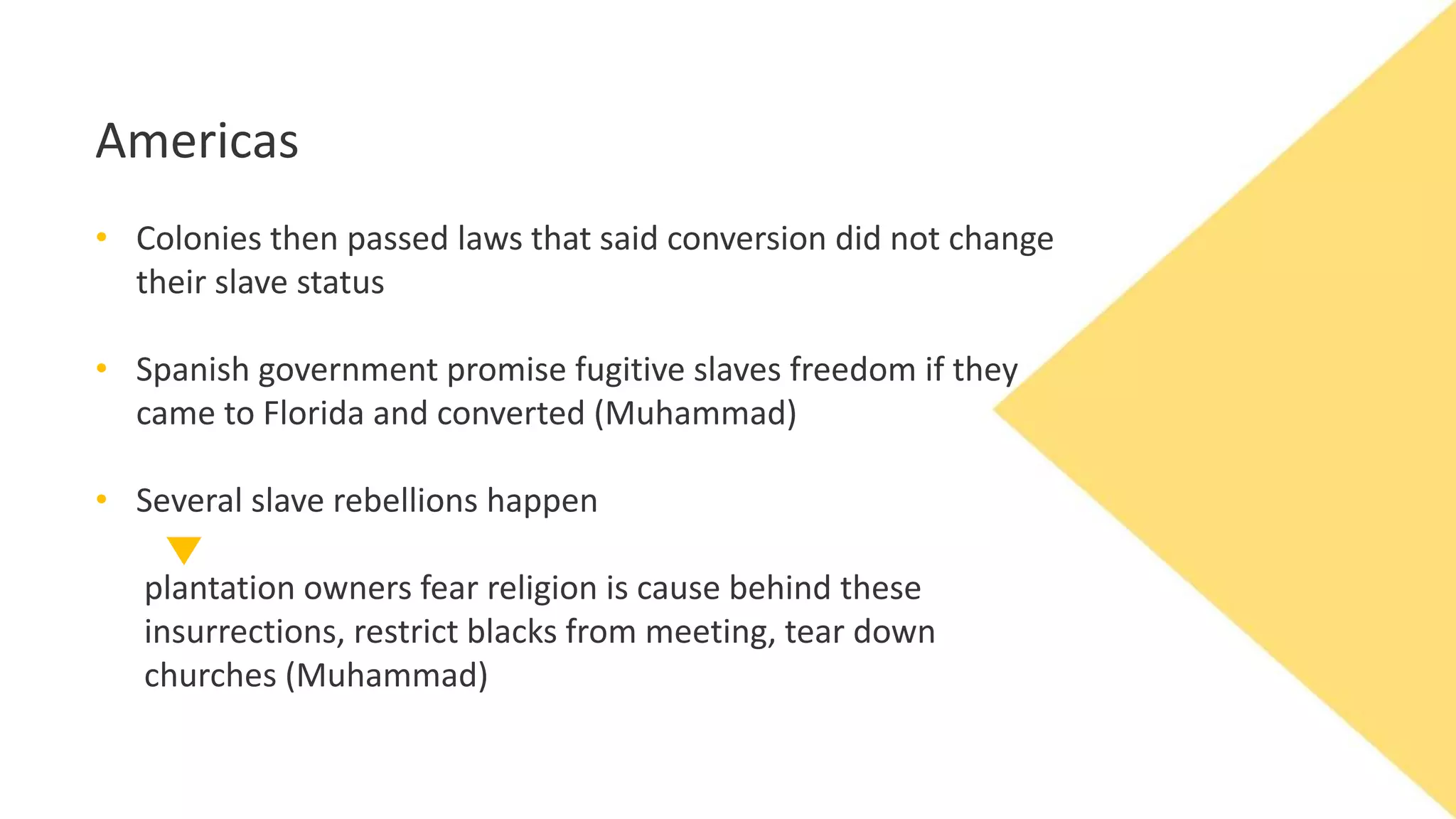 Americas
• Colonies then passed laws that said conversion did not change
their slave status
• Spanish government promise fugitive slaves freedom if they
came to Florida and converted (Muhammad)
• Several slave rebellions happen
plantation owners fear religion is cause behind these
insurrections, restrict blacks from meeting, tear down
churches (Muhammad)
 