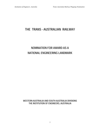Institution of Engineers, Australia       Trans-Australian Railway Plaquing Nomination




                THE TRANS - AUSTRALIAN RAILWAY




                         NOMINATION FOR AWARD AS A
                    NATIONAL ENGINEERING LANDMARK




             WESTERN AUSTRALIA AND SOUTH AUSTRALIA DIVISIONS
                 THE INSTITUTION OF ENGINEERS, AUSTRALIA




                                      1
 