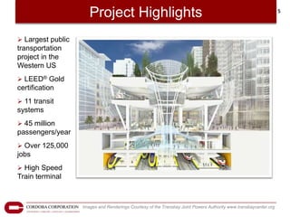 Project Highlights                                                                          5




 Largest public
transportation
project in the
Western US
 LEED® Gold
certification
 11 transit
systems
 45 million
passengers/year
 Over 125,000
jobs
 High Speed
Train terminal



                   Images and Renderings Courtesy of the Transbay Joint Powers Authority www.transbaycenter.org
 