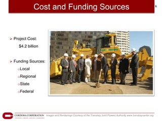 Cost and Funding Sources                                                                              6




 Project Cost:

     $4.2 billion


 Funding Sources:

    oLocal

    oRegional

    oState

    oFederal




                     Images and Renderings Courtesy of the Transbay Joint Powers Authority www.transbaycenter.org
 