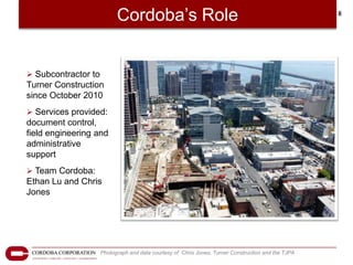 Cordoba’s Role                                                            8




 Subcontractor to
Turner Construction
since October 2010
 Services provided:
document control,
field engineering and
administrative
support
 Team Cordoba:
Ethan Lu and Chris
Jones




                     Photograph and data courtesy of Chris Jones, Turner Construction and the TJPA
 