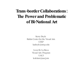 Trans-border Collaborations:  The Power and Problematic  of Bi-National Art   Kerry Doyle  Rubin Center for the Visual Arts UTEP [email_address] Leon De La Rosa Visual Arts Program UACJ [email_address] 