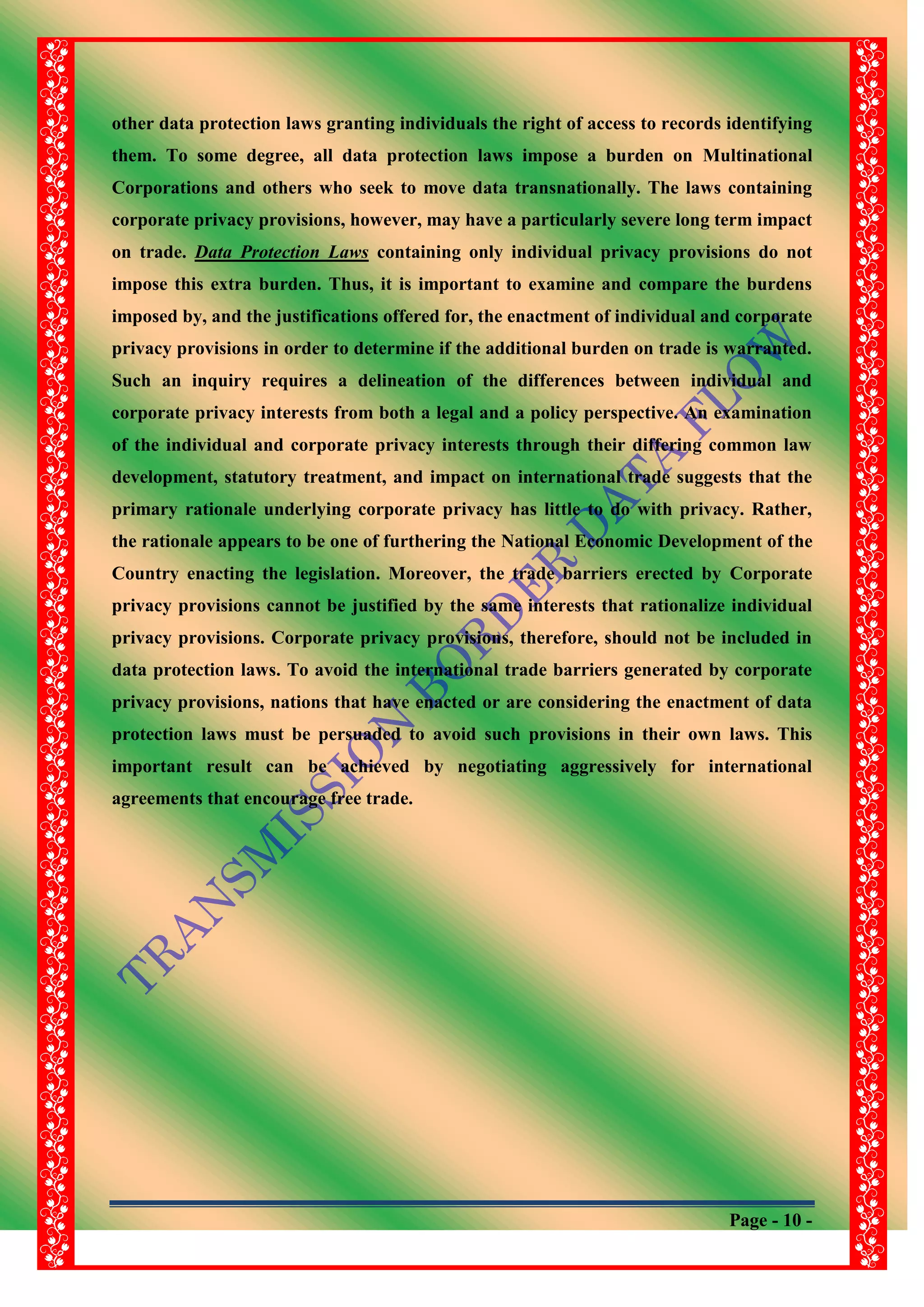 Page - 10 -
other data protection laws granting individuals the right of access to records identifying
them. To some degree, all data protection laws impose a burden on Multinational
Corporations and others who seek to move data transnationally. The laws containing
corporate privacy provisions, however, may have a particularly severe long term impact
on trade. Data Protection Laws containing only individual privacy provisions do not
impose this extra burden. Thus, it is important to examine and compare the burdens
imposed by, and the justifications offered for, the enactment of individual and corporate
privacy provisions in order to determine if the additional burden on trade is warranted.
Such an inquiry requires a delineation of the differences between individual and
corporate privacy interests from both a legal and a policy perspective. An examination
of the individual and corporate privacy interests through their differing common law
development, statutory treatment, and impact on international trade suggests that the
primary rationale underlying corporate privacy has little to do with privacy. Rather,
the rationale appears to be one of furthering the National Economic Development of the
Country enacting the legislation. Moreover, the trade barriers erected by Corporate
privacy provisions cannot be justified by the same interests that rationalize individual
privacy provisions. Corporate privacy provisions, therefore, should not be included in
data protection laws. To avoid the international trade barriers generated by corporate
privacy provisions, nations that have enacted or are considering the enactment of data
protection laws must be persuaded to avoid such provisions in their own laws. This
important result can be achieved by negotiating aggressively for international
agreements that encourage free trade.
 