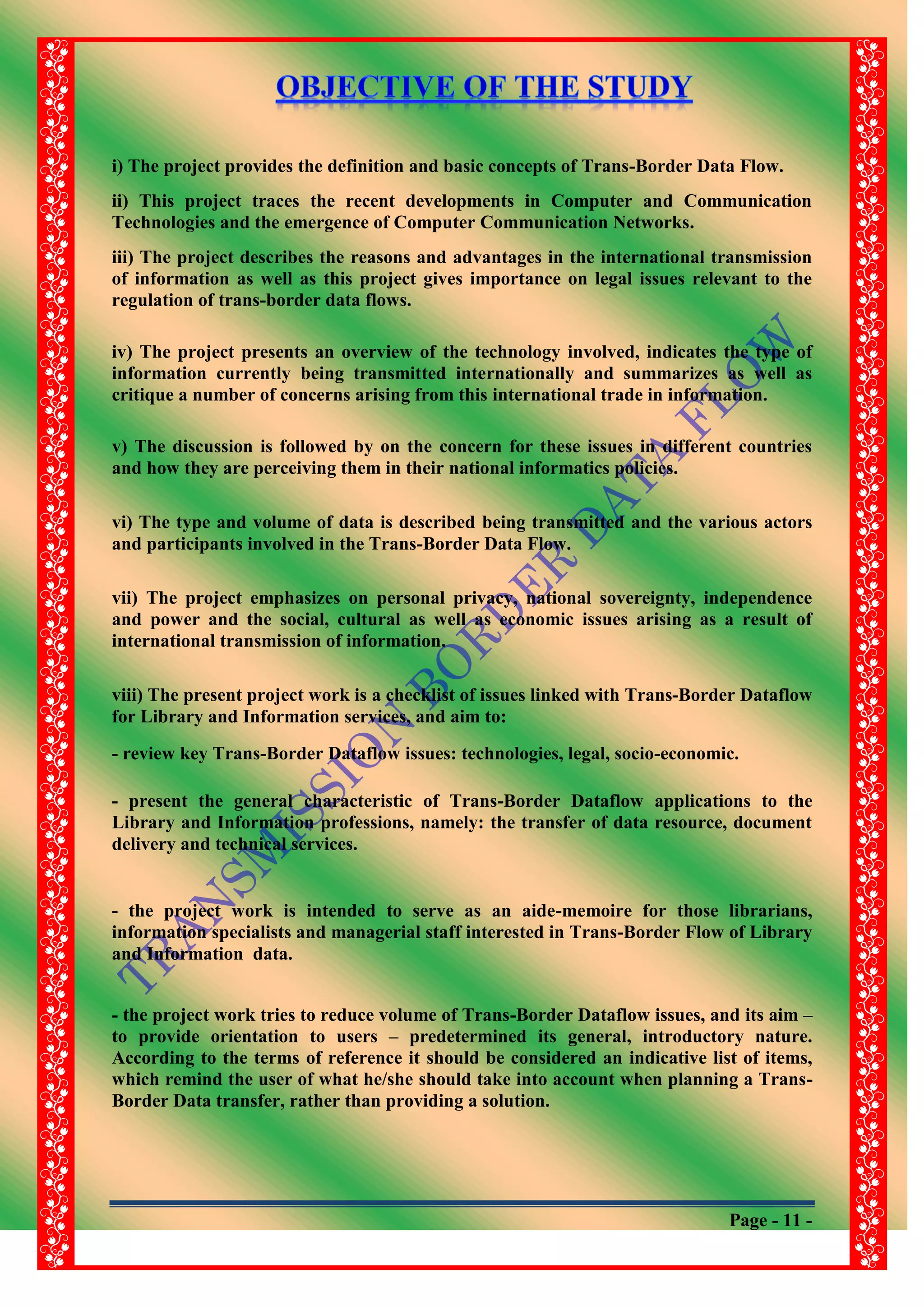 Page - 11 -
i) The project provides the definition and basic concepts of Trans-Border Data Flow.
ii) This project traces the recent developments in Computer and Communication
Technologies and the emergence of Computer Communication Networks.
iii) The project describes the reasons and advantages in the international transmission
of information as well as this project gives importance on legal issues relevant to the
regulation of trans-border data flows.
iv) The project presents an overview of the technology involved, indicates the type of
information currently being transmitted internationally and summarizes as well as
critique a number of concerns arising from this international trade in information.
v) The discussion is followed by on the concern for these issues in different countries
and how they are perceiving them in their national informatics policies.
vi) The type and volume of data is described being transmitted and the various actors
and participants involved in the Trans-Border Data Flow.
vii) The project emphasizes on personal privacy, national sovereignty, independence
and power and the social, cultural as well as economic issues arising as a result of
international transmission of information.
viii) The present project work is a checklist of issues linked with Trans-Border Dataflow
for Library and Information services, and aim to:
- review key Trans-Border Dataflow issues: technologies, legal, socio-economic.
- present the general characteristic of Trans-Border Dataflow applications to the
Library and Information professions, namely: the transfer of data resource, document
delivery and technical services.
- the project work is intended to serve as an aide-memoire for those librarians,
information specialists and managerial staff interested in Trans-Border Flow of Library
and Information data.
- the project work tries to reduce volume of Trans-Border Dataflow issues, and its aim –
to provide orientation to users – predetermined its general, introductory nature.
According to the terms of reference it should be considered an indicative list of items,
which remind the user of what he/she should take into account when planning a Trans-
Border Data transfer, rather than providing a solution.
 