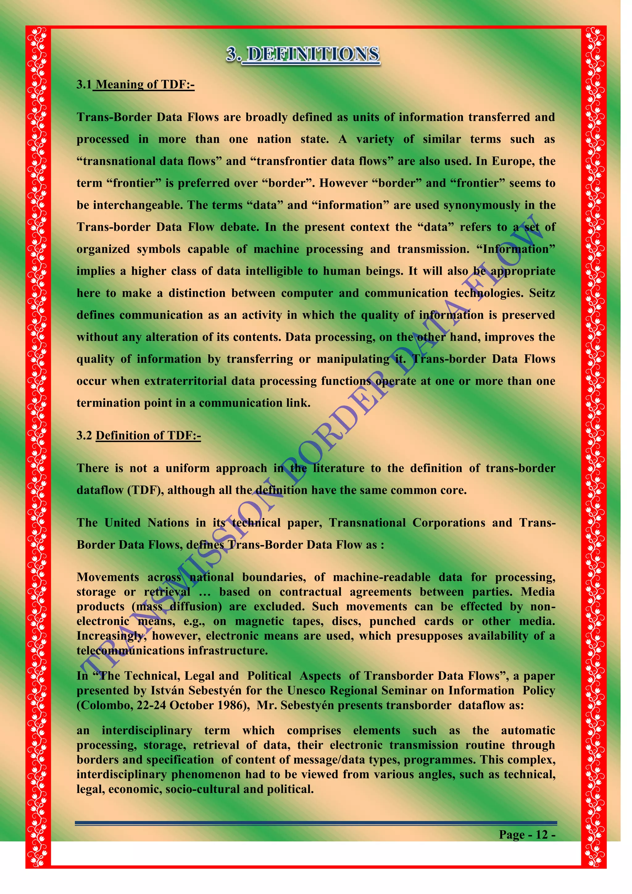 Page - 12 -
3.1 Meaning of TDF:-
Trans-Border Data Flows are broadly defined as units of information transferred and
processed in more than one nation state. A variety of similar terms such as
“transnational data flows” and “transfrontier data flows” are also used. In Europe, the
term “frontier” is preferred over “border”. However “border” and “frontier” seems to
be interchangeable. The terms “data” and “information” are used synonymously in the
Trans-border Data Flow debate. In the present context the “data” refers to a set of
organized symbols capable of machine processing and transmission. “Information”
implies a higher class of data intelligible to human beings. It will also be appropriate
here to make a distinction between computer and communication technologies. Seitz
defines communication as an activity in which the quality of information is preserved
without any alteration of its contents. Data processing, on the other hand, improves the
quality of information by transferring or manipulating it. Trans-border Data Flows
occur when extraterritorial data processing functions operate at one or more than one
termination point in a communication link.
3.2 Definition of TDF:-
There is not a uniform approach in the literature to the definition of trans-border
dataflow (TDF), although all the definition have the same common core.
The United Nations in its technical paper, Transnational Corporations and Trans-
Border Data Flows, defines Trans-Border Data Flow as :
Movements across national boundaries, of machine-readable data for processing,
storage or retrieval … based on contractual agreements between parties. Media
products (mass diffusion) are excluded. Such movements can be effected by non-
electronic means, e.g., on magnetic tapes, discs, punched cards or other media.
Increasingly, however, electronic means are used, which presupposes availability of a
telecommunications infrastructure.
In “The Technical, Legal and Political Aspects of Transborder Data Flows”, a paper
presented by István Sebestyén for the Unesco Regional Seminar on Information Policy
(Colombo, 22-24 October 1986), Mr. Sebestyén presents transborder dataflow as:
an interdisciplinary term which comprises elements such as the automatic
processing, storage, retrieval of data, their electronic transmission routine through
borders and specification of content of message/data types, programmes. This complex,
interdisciplinary phenomenon had to be viewed from various angles, such as technical,
legal, economic, socio-cultural and political.
 