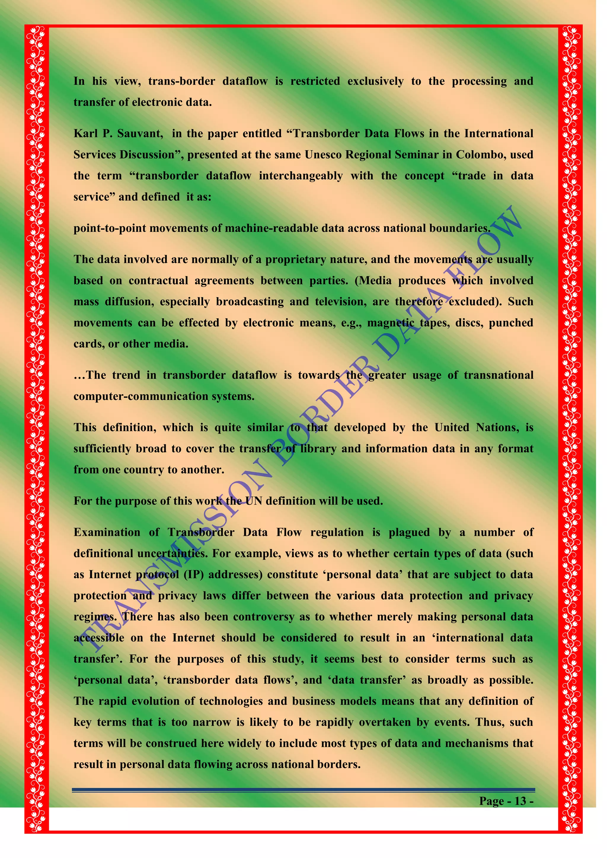 Page - 13 -
In his view, trans-border dataflow is restricted exclusively to the processing and
transfer of electronic data.
Karl P. Sauvant, in the paper entitled “Transborder Data Flows in the International
Services Discussion”, presented at the same Unesco Regional Seminar in Colombo, used
the term “transborder dataflow interchangeably with the concept “trade in data
service” and defined it as:
point-to-point movements of machine-readable data across national boundaries.
The data involved are normally of a proprietary nature, and the movements are usually
based on contractual agreements between parties. (Media produces which involved
mass diffusion, especially broadcasting and television, are therefore excluded). Such
movements can be effected by electronic means, e.g., magnetic tapes, discs, punched
cards, or other media.
…The trend in transborder dataflow is towards the greater usage of transnational
computer-communication systems.
This definition, which is quite similar to that developed by the United Nations, is
sufficiently broad to cover the transfer of library and information data in any format
from one country to another.
For the purpose of this work the UN definition will be used.
Examination of Transborder Data Flow regulation is plagued by a number of
definitional uncertainties. For example, views as to whether certain types of data (such
as Internet protocol (IP) addresses) constitute „personal data‟ that are subject to data
protection and privacy laws differ between the various data protection and privacy
regimes. There has also been controversy as to whether merely making personal data
accessible on the Internet should be considered to result in an „international data
transfer‟. For the purposes of this study, it seems best to consider terms such as
„personal data‟, „transborder data flows‟, and „data transfer‟ as broadly as possible.
The rapid evolution of technologies and business models means that any definition of
key terms that is too narrow is likely to be rapidly overtaken by events. Thus, such
terms will be construed here widely to include most types of data and mechanisms that
result in personal data flowing across national borders.
 