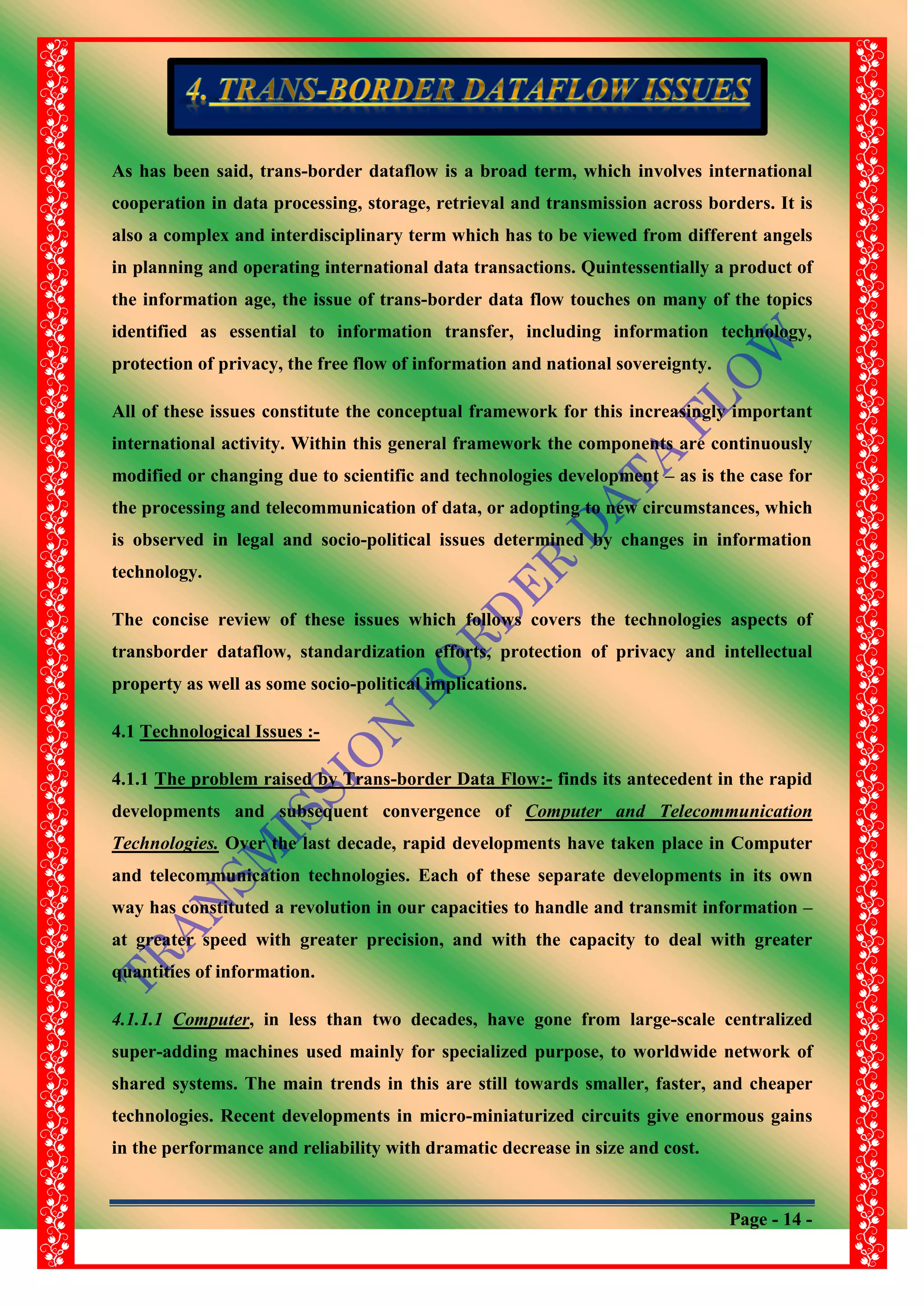 Page - 14 -
As has been said, trans-border dataflow is a broad term, which involves international
cooperation in data processing, storage, retrieval and transmission across borders. It is
also a complex and interdisciplinary term which has to be viewed from different angels
in planning and operating international data transactions. Quintessentially a product of
the information age, the issue of trans-border data flow touches on many of the topics
identified as essential to information transfer, including information technology,
protection of privacy, the free flow of information and national sovereignty.
All of these issues constitute the conceptual framework for this increasingly important
international activity. Within this general framework the components are continuously
modified or changing due to scientific and technologies development – as is the case for
the processing and telecommunication of data, or adopting to new circumstances, which
is observed in legal and socio-political issues determined by changes in information
technology.
The concise review of these issues which follows covers the technologies aspects of
transborder dataflow, standardization efforts, protection of privacy and intellectual
property as well as some socio-political implications.
4.1 Technological Issues :-
4.1.1 The problem raised by Trans-border Data Flow:- finds its antecedent in the rapid
developments and subsequent convergence of Computer and Telecommunication
Technologies. Over the last decade, rapid developments have taken place in Computer
and telecommunication technologies. Each of these separate developments in its own
way has constituted a revolution in our capacities to handle and transmit information –
at greater speed with greater precision, and with the capacity to deal with greater
quantities of information.
4.1.1.1 Computer, in less than two decades, have gone from large-scale centralized
super-adding machines used mainly for specialized purpose, to worldwide network of
shared systems. The main trends in this are still towards smaller, faster, and cheaper
technologies. Recent developments in micro-miniaturized circuits give enormous gains
in the performance and reliability with dramatic decrease in size and cost.
 