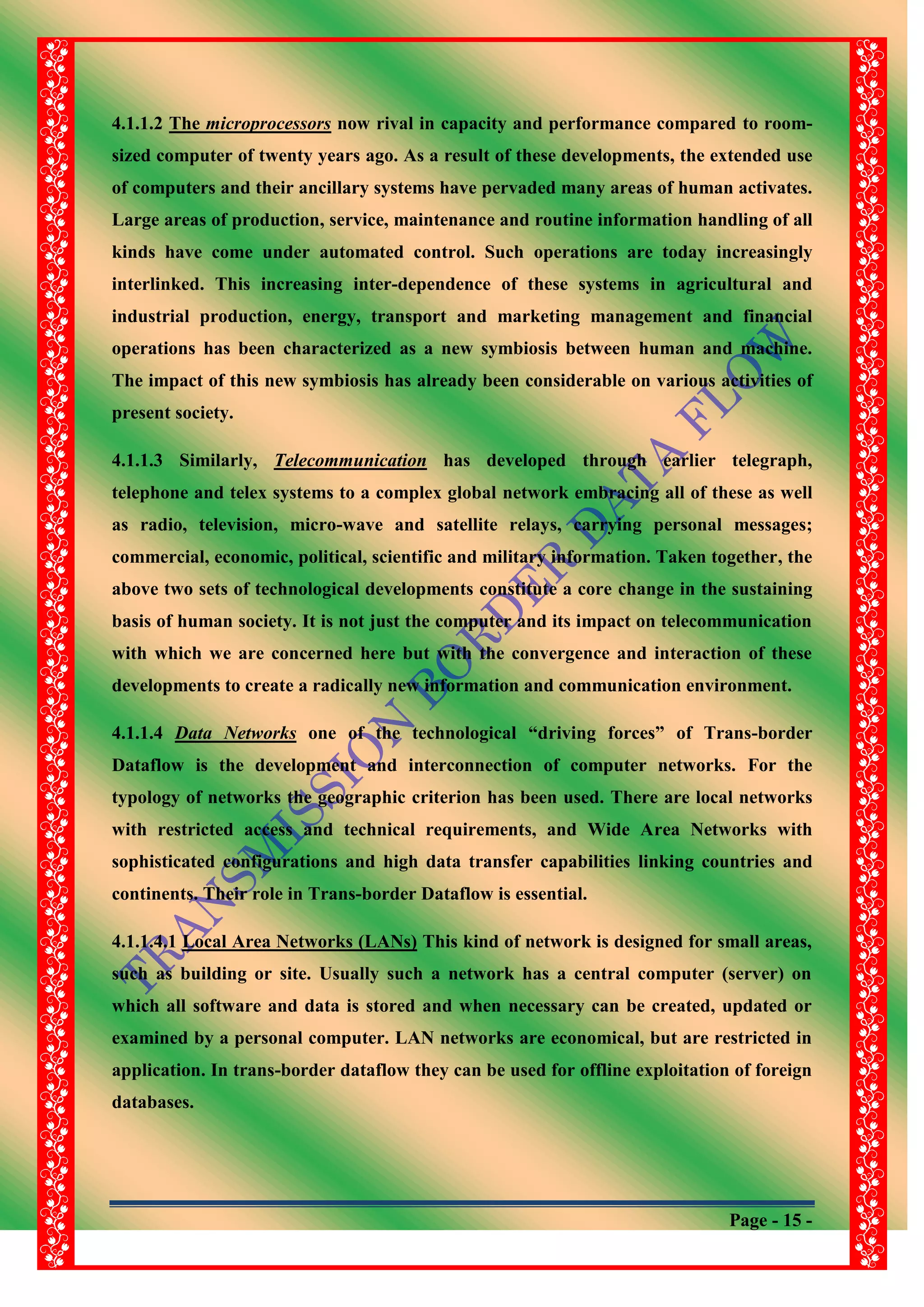 Page - 15 -
4.1.1.2 The microprocessors now rival in capacity and performance compared to room-
sized computer of twenty years ago. As a result of these developments, the extended use
of computers and their ancillary systems have pervaded many areas of human activates.
Large areas of production, service, maintenance and routine information handling of all
kinds have come under automated control. Such operations are today increasingly
interlinked. This increasing inter-dependence of these systems in agricultural and
industrial production, energy, transport and marketing management and financial
operations has been characterized as a new symbiosis between human and machine.
The impact of this new symbiosis has already been considerable on various activities of
present society.
4.1.1.3 Similarly, Telecommunication has developed through earlier telegraph,
telephone and telex systems to a complex global network embracing all of these as well
as radio, television, micro-wave and satellite relays, carrying personal messages;
commercial, economic, political, scientific and military information. Taken together, the
above two sets of technological developments constitute a core change in the sustaining
basis of human society. It is not just the computer and its impact on telecommunication
with which we are concerned here but with the convergence and interaction of these
developments to create a radically new information and communication environment.
4.1.1.4 Data Networks one of the technological “driving forces” of Trans-border
Dataflow is the development and interconnection of computer networks. For the
typology of networks the geographic criterion has been used. There are local networks
with restricted access and technical requirements, and Wide Area Networks with
sophisticated configurations and high data transfer capabilities linking countries and
continents. Their role in Trans-border Dataflow is essential.
4.1.1.4.1 Local Area Networks (LANs) This kind of network is designed for small areas,
such as building or site. Usually such a network has a central computer (server) on
which all software and data is stored and when necessary can be created, updated or
examined by a personal computer. LAN networks are economical, but are restricted in
application. In trans-border dataflow they can be used for offline exploitation of foreign
databases.
 