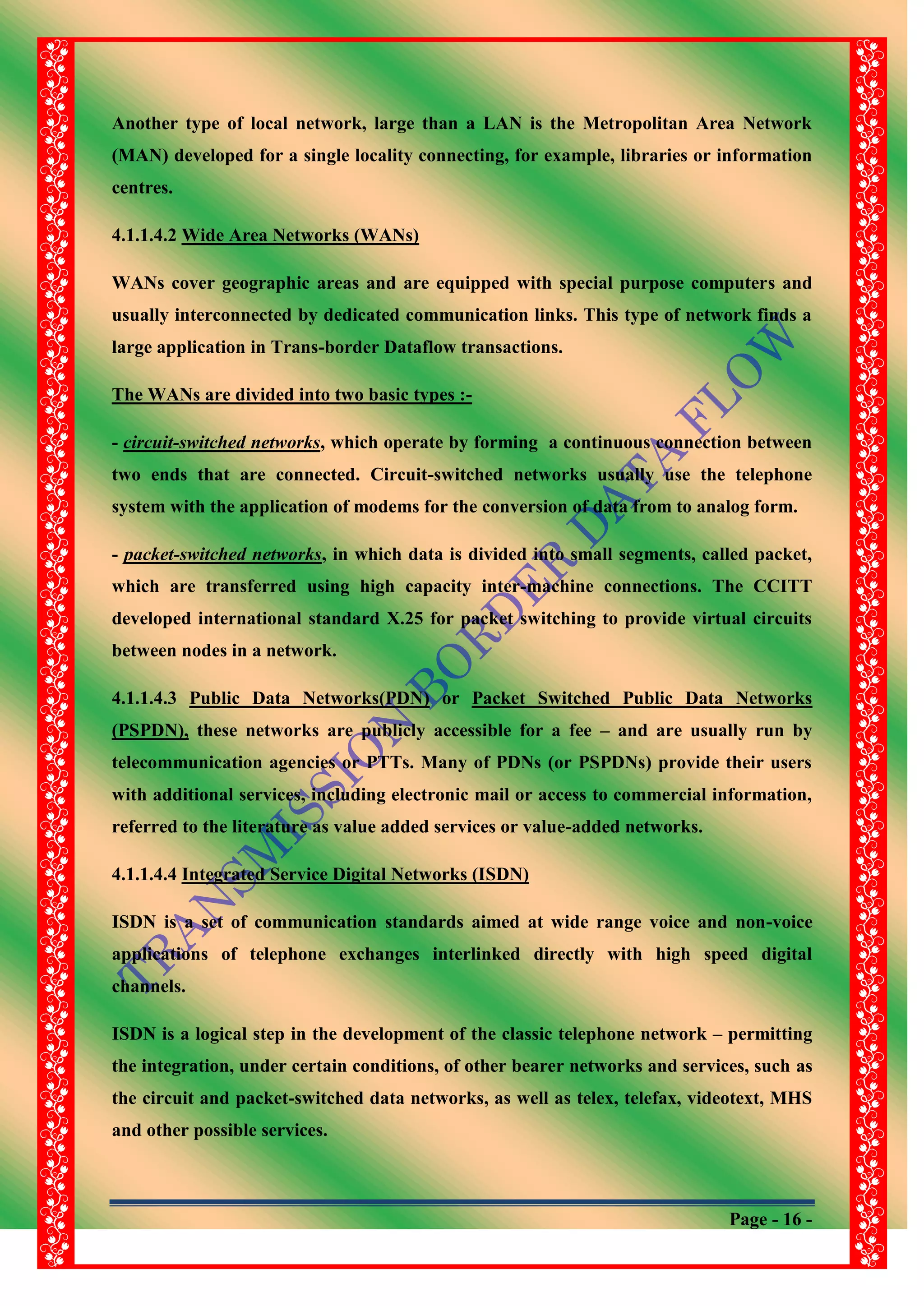 Page - 16 -
Another type of local network, large than a LAN is the Metropolitan Area Network
(MAN) developed for a single locality connecting, for example, libraries or information
centres.
4.1.1.4.2 Wide Area Networks (WANs)
WANs cover geographic areas and are equipped with special purpose computers and
usually interconnected by dedicated communication links. This type of network finds a
large application in Trans-border Dataflow transactions.
The WANs are divided into two basic types :-
- circuit-switched networks, which operate by forming a continuous connection between
two ends that are connected. Circuit-switched networks usually use the telephone
system with the application of modems for the conversion of data from to analog form.
- packet-switched networks, in which data is divided into small segments, called packet,
which are transferred using high capacity inter-machine connections. The CCITT
developed international standard X.25 for packet switching to provide virtual circuits
between nodes in a network.
4.1.1.4.3 Public Data Networks(PDN) or Packet Switched Public Data Networks
(PSPDN), these networks are publicly accessible for a fee – and are usually run by
telecommunication agencies or PTTs. Many of PDNs (or PSPDNs) provide their users
with additional services, including electronic mail or access to commercial information,
referred to the literature as value added services or value-added networks.
4.1.1.4.4 Integrated Service Digital Networks (ISDN)
ISDN is a set of communication standards aimed at wide range voice and non-voice
applications of telephone exchanges interlinked directly with high speed digital
channels.
ISDN is a logical step in the development of the classic telephone network – permitting
the integration, under certain conditions, of other bearer networks and services, such as
the circuit and packet-switched data networks, as well as telex, telefax, videotext, MHS
and other possible services.
 