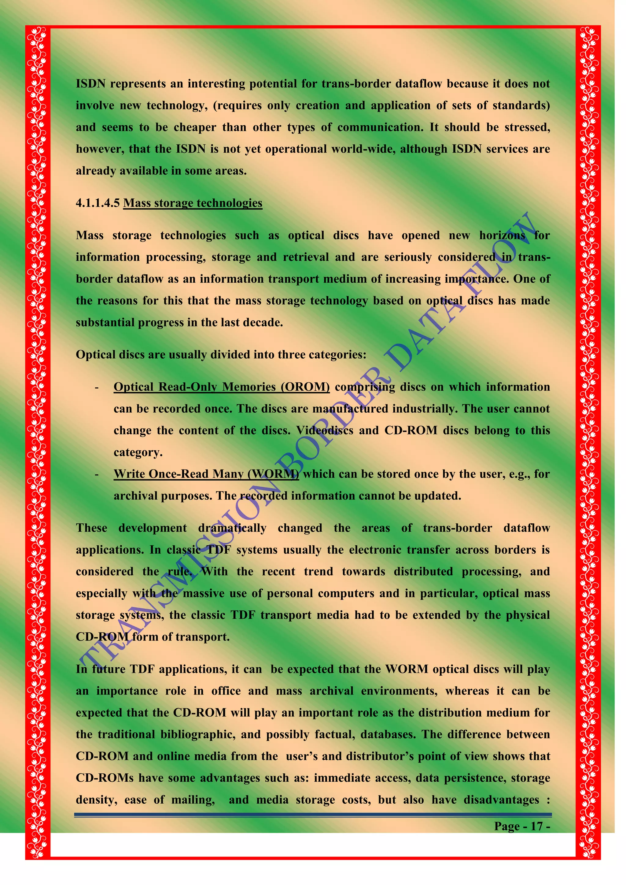Page - 17 -
ISDN represents an interesting potential for trans-border dataflow because it does not
involve new technology, (requires only creation and application of sets of standards)
and seems to be cheaper than other types of communication. It should be stressed,
however, that the ISDN is not yet operational world-wide, although ISDN services are
already available in some areas.
4.1.1.4.5 Mass storage technologies
Mass storage technologies such as optical discs have opened new horizons for
information processing, storage and retrieval and are seriously considered in trans-
border dataflow as an information transport medium of increasing importance. One of
the reasons for this that the mass storage technology based on optical discs has made
substantial progress in the last decade.
Optical discs are usually divided into three categories:
- Optical Read-Only Memories (OROM) comprising discs on which information
can be recorded once. The discs are manufactured industrially. The user cannot
change the content of the discs. Videodiscs and CD-ROM discs belong to this
category.
- Write Once-Read Many (WORM) which can be stored once by the user, e.g., for
archival purposes. The recorded information cannot be updated.
These development dramatically changed the areas of trans-border dataflow
applications. In classic TDF systems usually the electronic transfer across borders is
considered the rule. With the recent trend towards distributed processing, and
especially with the massive use of personal computers and in particular, optical mass
storage systems, the classic TDF transport media had to be extended by the physical
CD-ROM form of transport.
In future TDF applications, it can be expected that the WORM optical discs will play
an importance role in office and mass archival environments, whereas it can be
expected that the CD-ROM will play an important role as the distribution medium for
the traditional bibliographic, and possibly factual, databases. The difference between
CD-ROM and online media from the user‟s and distributor‟s point of view shows that
CD-ROMs have some advantages such as: immediate access, data persistence, storage
density, ease of mailing, and media storage costs, but also have disadvantages :
 