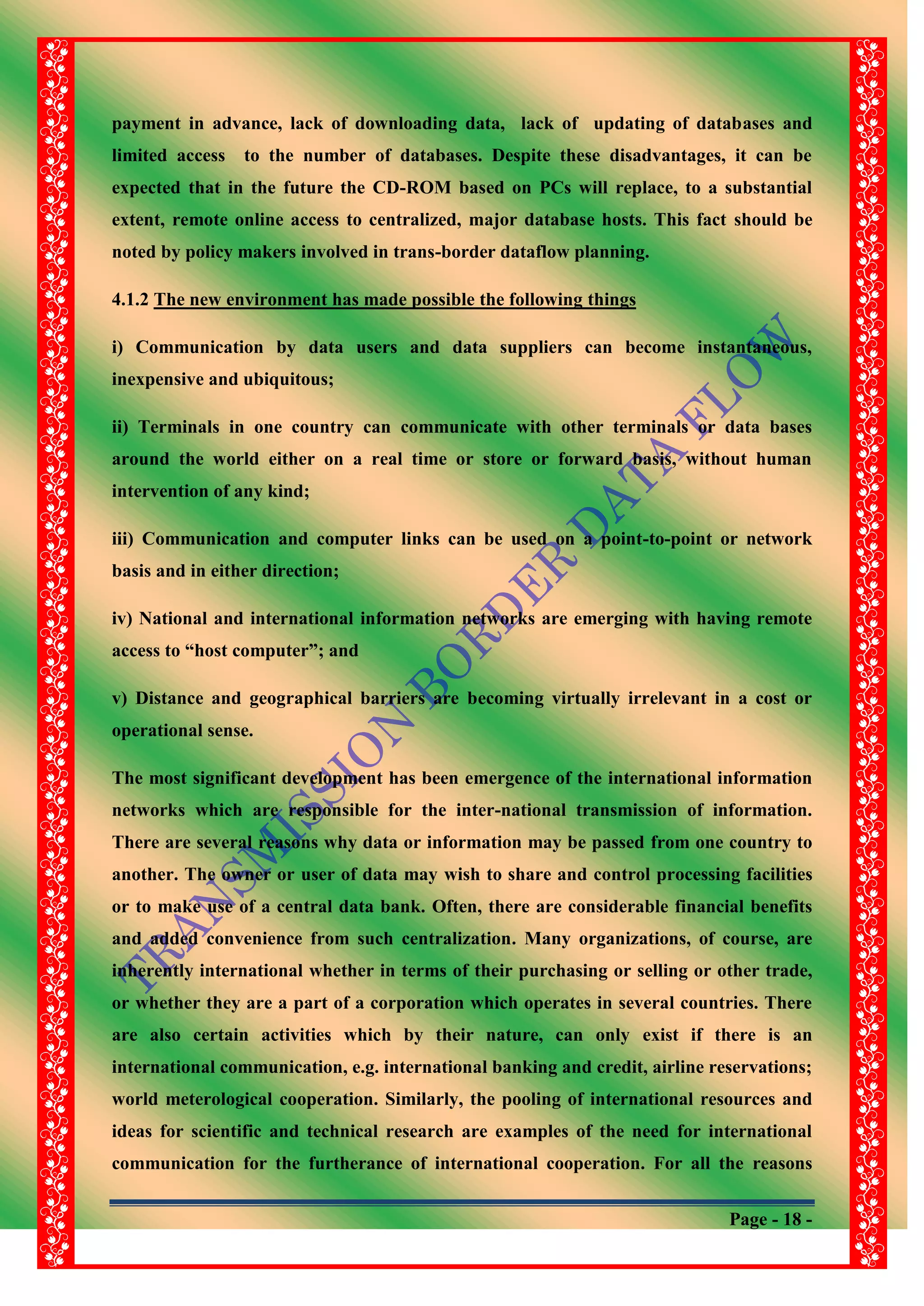 Page - 18 -
payment in advance, lack of downloading data, lack of updating of databases and
limited access to the number of databases. Despite these disadvantages, it can be
expected that in the future the CD-ROM based on PCs will replace, to a substantial
extent, remote online access to centralized, major database hosts. This fact should be
noted by policy makers involved in trans-border dataflow planning.
4.1.2 The new environment has made possible the following things
i) Communication by data users and data suppliers can become instantaneous,
inexpensive and ubiquitous;
ii) Terminals in one country can communicate with other terminals or data bases
around the world either on a real time or store or forward basis, without human
intervention of any kind;
iii) Communication and computer links can be used on a point-to-point or network
basis and in either direction;
iv) National and international information networks are emerging with having remote
access to “host computer”; and
v) Distance and geographical barriers are becoming virtually irrelevant in a cost or
operational sense.
The most significant development has been emergence of the international information
networks which are responsible for the inter-national transmission of information.
There are several reasons why data or information may be passed from one country to
another. The owner or user of data may wish to share and control processing facilities
or to make use of a central data bank. Often, there are considerable financial benefits
and added convenience from such centralization. Many organizations, of course, are
inherently international whether in terms of their purchasing or selling or other trade,
or whether they are a part of a corporation which operates in several countries. There
are also certain activities which by their nature, can only exist if there is an
international communication, e.g. international banking and credit, airline reservations;
world meterological cooperation. Similarly, the pooling of international resources and
ideas for scientific and technical research are examples of the need for international
communication for the furtherance of international cooperation. For all the reasons
 