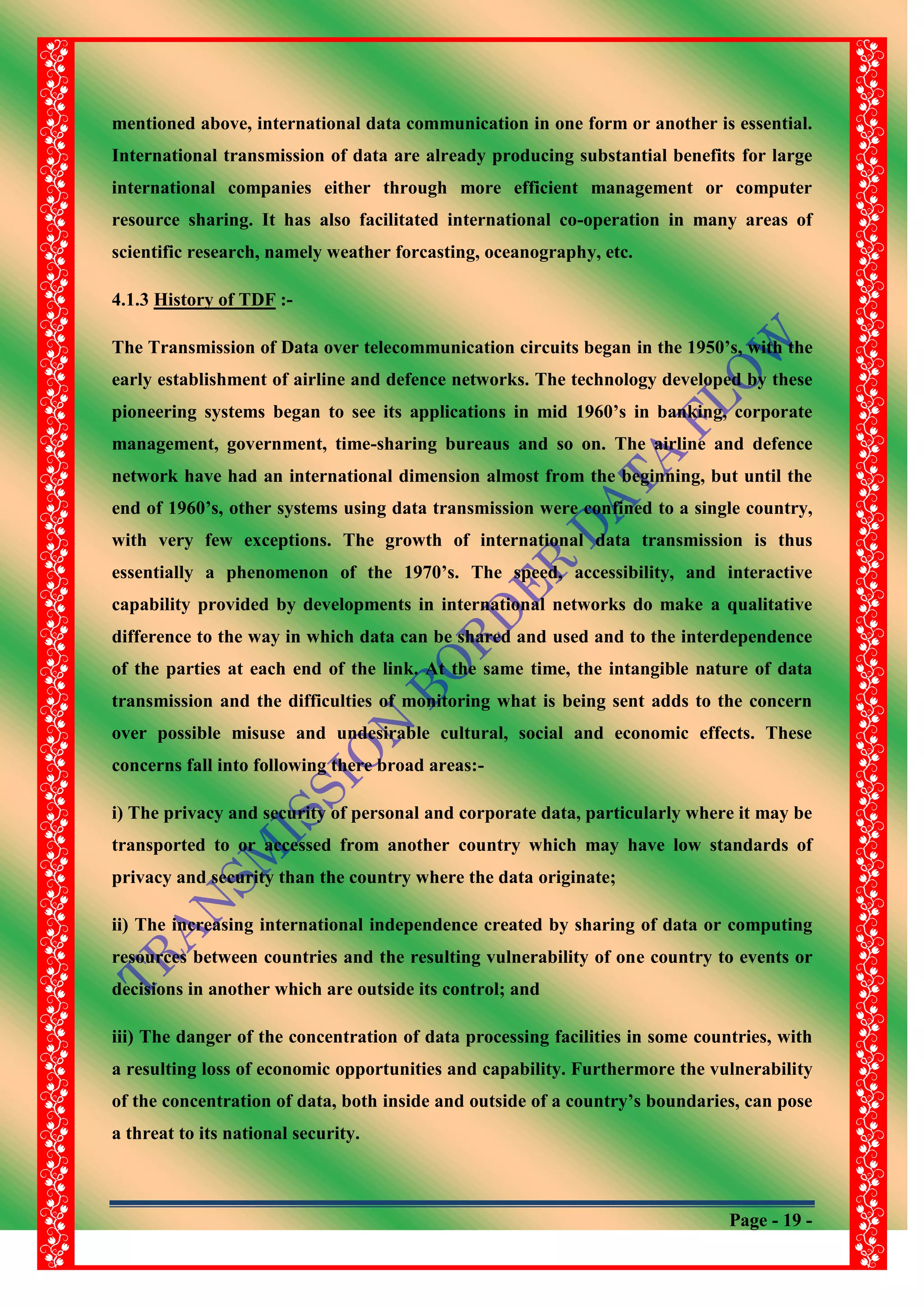 Page - 19 -
mentioned above, international data communication in one form or another is essential.
International transmission of data are already producing substantial benefits for large
international companies either through more efficient management or computer
resource sharing. It has also facilitated international co-operation in many areas of
scientific research, namely weather forcasting, oceanography, etc.
4.1.3 History of TDF :-
The Transmission of Data over telecommunication circuits began in the 1950‟s, with the
early establishment of airline and defence networks. The technology developed by these
pioneering systems began to see its applications in mid 1960‟s in banking, corporate
management, government, time-sharing bureaus and so on. The airline and defence
network have had an international dimension almost from the beginning, but until the
end of 1960‟s, other systems using data transmission were confined to a single country,
with very few exceptions. The growth of international data transmission is thus
essentially a phenomenon of the 1970‟s. The speed, accessibility, and interactive
capability provided by developments in international networks do make a qualitative
difference to the way in which data can be shared and used and to the interdependence
of the parties at each end of the link. At the same time, the intangible nature of data
transmission and the difficulties of monitoring what is being sent adds to the concern
over possible misuse and undesirable cultural, social and economic effects. These
concerns fall into following there broad areas:-
i) The privacy and security of personal and corporate data, particularly where it may be
transported to or accessed from another country which may have low standards of
privacy and security than the country where the data originate;
ii) The increasing international independence created by sharing of data or computing
resources between countries and the resulting vulnerability of one country to events or
decisions in another which are outside its control; and
iii) The danger of the concentration of data processing facilities in some countries, with
a resulting loss of economic opportunities and capability. Furthermore the vulnerability
of the concentration of data, both inside and outside of a country‟s boundaries, can pose
a threat to its national security.
 