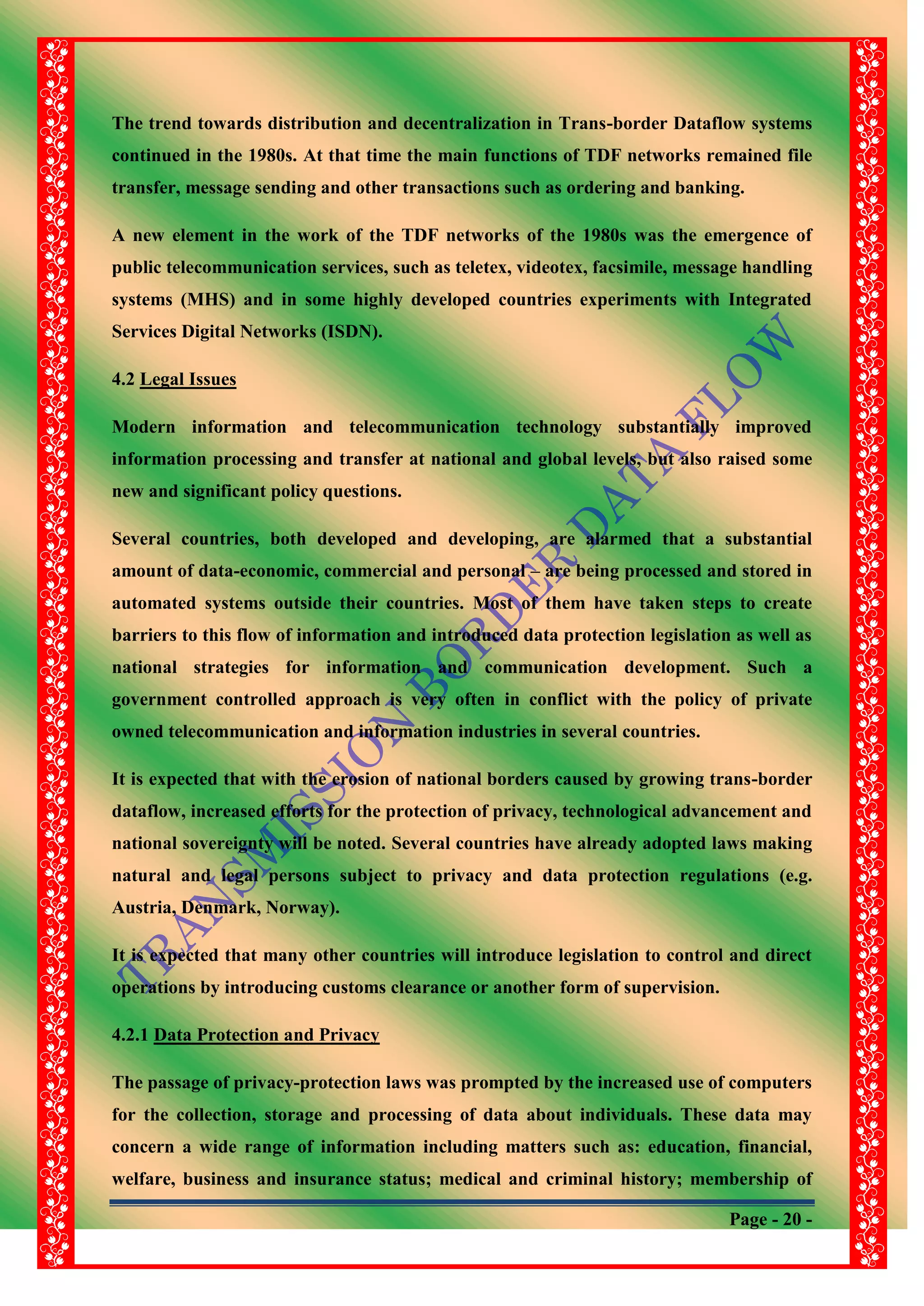 Page - 20 -
The trend towards distribution and decentralization in Trans-border Dataflow systems
continued in the 1980s. At that time the main functions of TDF networks remained file
transfer, message sending and other transactions such as ordering and banking.
A new element in the work of the TDF networks of the 1980s was the emergence of
public telecommunication services, such as teletex, videotex, facsimile, message handling
systems (MHS) and in some highly developed countries experiments with Integrated
Services Digital Networks (ISDN).
4.2 Legal Issues
Modern information and telecommunication technology substantially improved
information processing and transfer at national and global levels, but also raised some
new and significant policy questions.
Several countries, both developed and developing, are alarmed that a substantial
amount of data-economic, commercial and personal – are being processed and stored in
automated systems outside their countries. Most of them have taken steps to create
barriers to this flow of information and introduced data protection legislation as well as
national strategies for information and communication development. Such a
government controlled approach is very often in conflict with the policy of private
owned telecommunication and information industries in several countries.
It is expected that with the erosion of national borders caused by growing trans-border
dataflow, increased efforts for the protection of privacy, technological advancement and
national sovereignty will be noted. Several countries have already adopted laws making
natural and legal persons subject to privacy and data protection regulations (e.g.
Austria, Denmark, Norway).
It is expected that many other countries will introduce legislation to control and direct
operations by introducing customs clearance or another form of supervision.
4.2.1 Data Protection and Privacy
The passage of privacy-protection laws was prompted by the increased use of computers
for the collection, storage and processing of data about individuals. These data may
concern a wide range of information including matters such as: education, financial,
welfare, business and insurance status; medical and criminal history; membership of
 